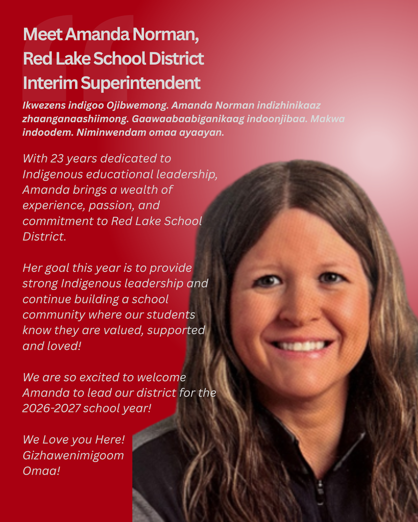 With 23 years dedicated to Indigenous educational leadership, Amanda brings a wealth of experience, passion, and commitment to Red Lake School District. Her goal this year is to provide strong Indigenous leadership and continue building a school community where our students know they are valued, supported and loved! We are so excited to welcome Amanda to lead our district for the 2026-2027 school year! We Love you Here! Gizhawenimigoom Omaa!