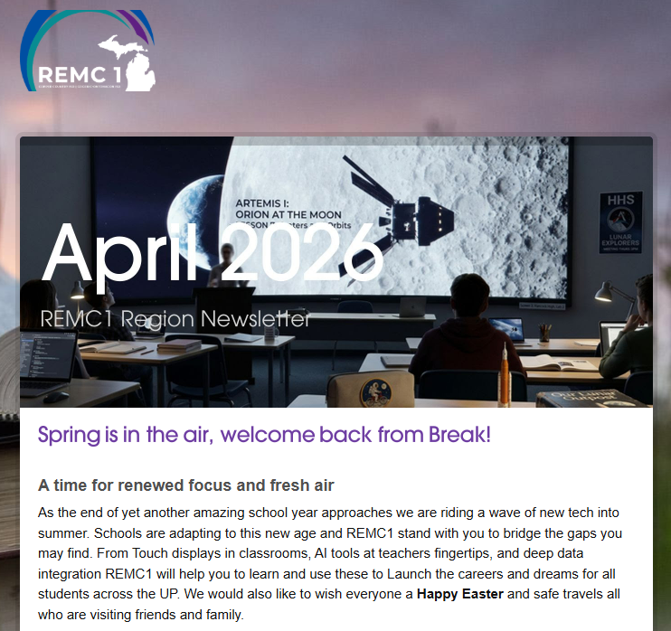 April 2026 REMC1 Region Newsletter Spring is in the air, welcome back from Break! A time for renewed focus and fresh air As the end of yet another amazing school year approaches we are riding a wave of new tech into summer. Schools are adapting to this new age and REMC1 stand with you to bridge the gaps you may find. From Touch displays in classrooms, AI tools at teachers fingertips, and deep data integration REMC1 will help you to learn and use these to Launch the careers and dreams for all students across the UP. We would also like to wish everyone a Happy Easter and safe travels all who are visiting friends and family.