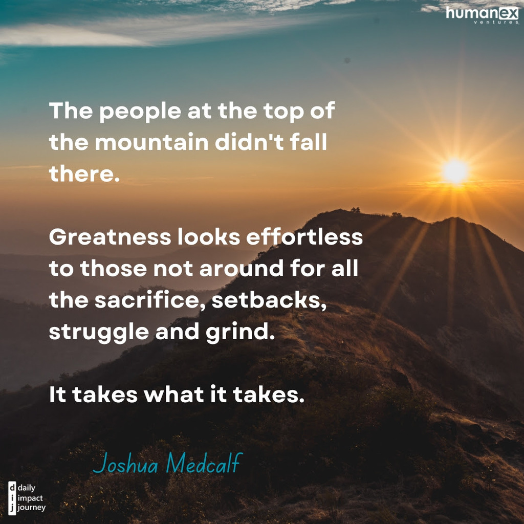 Today’s Focus: Sustained Excellence “The people at the top of the mountain didn’t fall there. Greatness looks effortless to those not around for all the sacrifice, setbacks, sturggle and grind. It takes what it takes.” – Joshua Medcalf, Author, Speaker, and Performance Coach. Reflections to Guide Your Journey What part of your personal or professional journey required the most effort and resilience? Who has helped you through the struggles and sacrifices for success? How will you keep pushing forward when greatness seems out of reach?