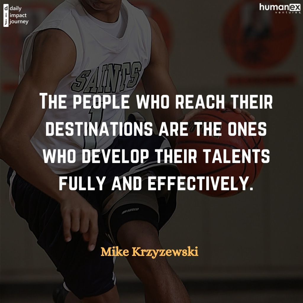 Today’s Focus: Talent “The people who reach their destinations are the ones who develop their talents fully and effectively.” – Mike Krzyzewski, National Championship & Hall of Fame Coach, Duke Men’s Basketball. Reflections to Guide Your Journey Describe what your ultimate achievement would look like? How are you developing your talents along the journey? What can you start doing today to measure your progress towards your full potential?