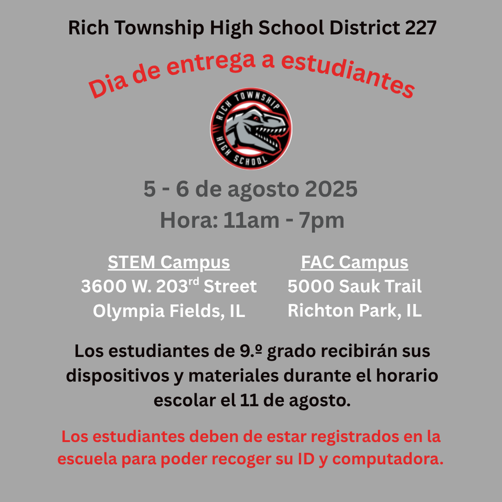 Día de Recogida de Dispositivos y Materiales – 5 y 6 de agosto de 2025  Las familias de Rich Township pueden recoger dispositivos y materiales escolares para los estudiantes de 10.º a 12.º grado el 5 y 6 de agosto de 11:00 a.m. a 7:00 p.m. en los siguientes lugares:  📍 Campus STEM – 3600 W. 203rd Street, Olympia Fields, IL 📍 Campus FAC – 5000 Sauk Trail, Richton Park, IL  📌 Los estudiantes de 9.º grado recibirán sus dispositivos y materiales durante el horario escolar el 11 de agosto. 📌 Los estudiantes deben estar completamente registrados para recoger dispositivos y materiales.  ¡Esperamos verlos pronto y comenzar un gran año escolar!
