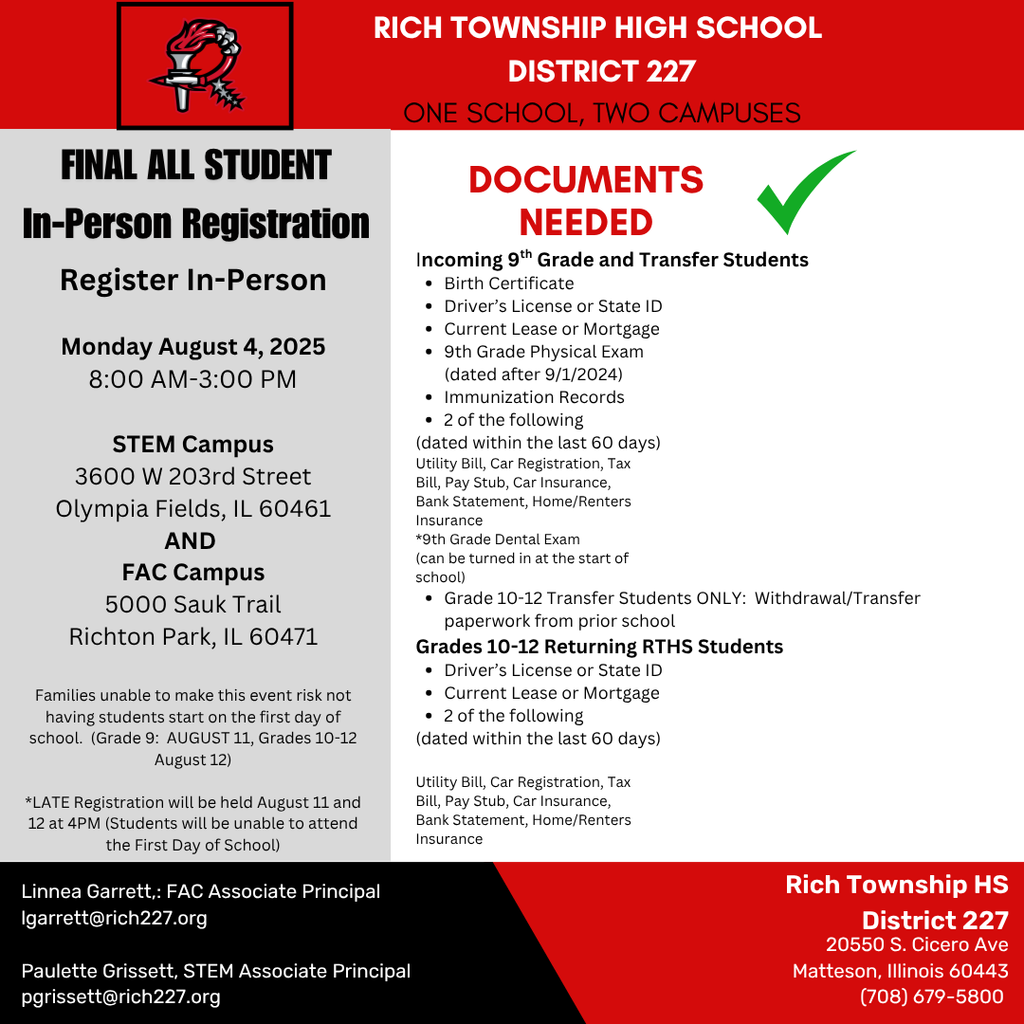 Dear Rich Township Families, If you have not yet registered your student for the 2025–2026 school year, please make plans to attend our Final In-Person Registration event on Monday, August 4, 2025, from 8:00 AM–3:00 PM at either: •	STEM Campus: 3600 W 203rd Street, Olympia Fields, IL 60461 •	FAC Campus: 5000 Sauk Trail, Richton Park, IL 60471 📌 This is the final opportunity to register before the school year begins. Families who miss this registration may risk their student being unable to start on the first day of school. Important: •	Grade 9 starts August 11 •	Grades 10–12 start August 12 •	Late registration will be held August 11 & 12 at 4:00 PM. Students will not be able to attend the first day of school if not registered. 📎 Be sure to bring the required documents, including a birth certificate (for new 9th graders), current lease or mortgage, and proof of residency (dated within 60 days). Visit www.rich227.org for full document requirements. For questions, contact: •	Linnea Garrett, FAC Associate Principal: lgarrett@rich227.org •	Paulette Grissett, STEM Associate Principal: pgrissett@rich227.org Let’s get ready for a great school year!