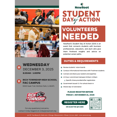 STUDENT DAY OF ACTION – VOLUNTEERS NEEDED! Rich Township High School is excited to host two NewRoot Student Day of Action events this December! These events connect students with community professionals, educators, and leaders who provide career insights and encouragement. ________________________________________ 📌 EVENT 1 — FAC CAMPUS Wednesday, December 3, 2025 Time: 8:30 AM – 1:00 PM Location: Rich Township High School – FAC Campus Address: 5000 Sauk Trail, Richton Park, IL 60471 Registration Deadline: Friday, November 21, 2025 Click here to register: https://docs.google.com/forms/d/e/1FAIpQLScX_NoIxZC5S7BlRYFNdLdWxIagPWqMWwg_O7sI3qlI2_Uy6g/viewform ________________________________________ 📌 EVENT 2 — STEM CAMPUS Friday, December 12, 2025 Time: 8:00 AM – 12:30 PM Location: Rich Township High School – STEM Campus Address: 3600 W. 203rd St, Olympia Fields, IL 60461 Registration Deadline: Friday, November 28, 2025 Click here to register: https://docs.google.com/forms/d/e/1FAIpQLScAjSXGvcCWtzlLJKGHTDRhNRSQDOgHxNQ6TlfYhoJweWiaIQ/viewform ________________________________________ Volunteer Duties & Requirements • Review students’ vision boards • Conduct career-focused interviews • Share your professional expertise • Connect with students one-on-one • Support student check-in and orientation • 4.5-hour volunteer commitment • Role-specific instructions emailed after registration ________________________________________ Questions? For any questions, contact Cindy Degand at cindy@newroot.org ¡Necesitamos voluntarios para nuestros dos eventos del Día de Acción! 3 de diciembre en FAC y 12 de diciembre en STEM. Regístrese antes de la fecha límite indicada.