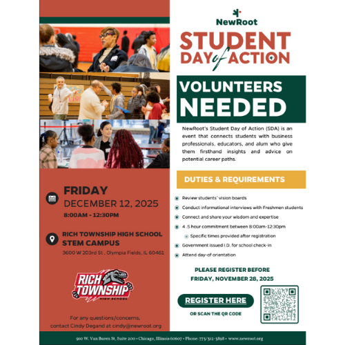 STUDENT DAY OF ACTION – VOLUNTEERS NEEDED! Rich Township High School is excited to host two NewRoot Student Day of Action events this December! These events connect students with community professionals, educators, and leaders who provide career insights and encouragement. ________________________________________ 📌 EVENT 1 — FAC CAMPUS Wednesday, December 3, 2025 Time: 8:30 AM – 1:00 PM Location: Rich Township High School – FAC Campus Address: 5000 Sauk Trail, Richton Park, IL 60471 Registration Deadline: Friday, November 21, 2025 Click here to register: https://docs.google.com/forms/d/e/1FAIpQLScX_NoIxZC5S7BlRYFNdLdWxIagPWqMWwg_O7sI3qlI2_Uy6g/viewform ________________________________________ 📌 EVENT 2 — STEM CAMPUS Friday, December 12, 2025 Time: 8:00 AM – 12:30 PM Location: Rich Township High School – STEM Campus Address: 3600 W. 203rd St, Olympia Fields, IL 60461 Registration Deadline: Friday, November 28, 2025 Click here to register: https://docs.google.com/forms/d/e/1FAIpQLScAjSXGvcCWtzlLJKGHTDRhNRSQDOgHxNQ6TlfYhoJweWiaIQ/viewform ________________________________________ Volunteer Duties & Requirements • Review students’ vision boards • Conduct career-focused interviews • Share your professional expertise • Connect with students one-on-one • Support student check-in and orientation • 4.5-hour volunteer commitment • Role-specific instructions emailed after registration ________________________________________ Questions? For any questions, contact Cindy Degand at cindy@newroot.org ¡Necesitamos voluntarios para nuestros dos eventos del Día de Acción! 3 de diciembre en FAC y 12 de diciembre en STEM. Regístrese antes de la fecha límite indicada.