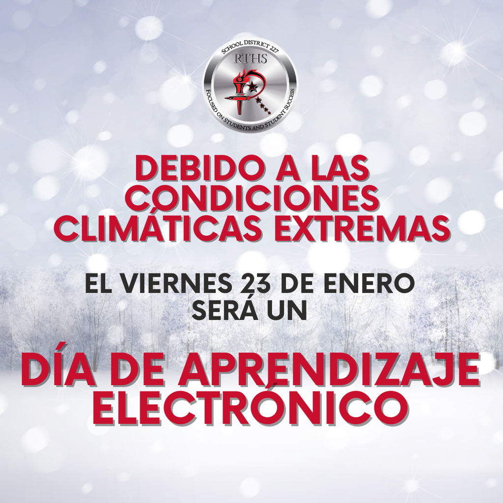 Debido a las condiciones climáticas adversas previstas, todos los edificios del Distrito 227 de Rich Township High School, junto con los Distritos 159, 160, 162 y 163, y Southland College Prep, estarán cerrados mañana, viernes 23 de enero. Implementaremos nuestro plan de aprendizaje electrónico (e-learning) para asegurar que los estudiantes continúen con su aprendizaje.  La administración del edificio dará seguimiento mañana con instrucciones y expectativas adicionales para el día de e-learning.  Puede acceder al plan de e-learning usando los enlaces a continuación:  Inglés: Plan de E-Learning Español: Plan de aprendizaje electrónico  Operaremos con el horario de inicio tardío de los miércoles. La primera clase (Fase 1) comenzará a las 9:25 a. m.  Habrá una comida para llevar (grab-and-go) disponible hoy, jueves 22 de enero, para que cualquier estudiante la recoja en cada campus al salir de la escuela.  Cualquier información relacionada con las actividades después de clases del viernes y sábado será comunicada directamente por el/la entrenador(a) o patrocinador(a).  Gracias por su comprensión y apoyo—por favor, manténganse seguros.  Avísenme si tienen alguna pregunta.  ¡Gracias!
