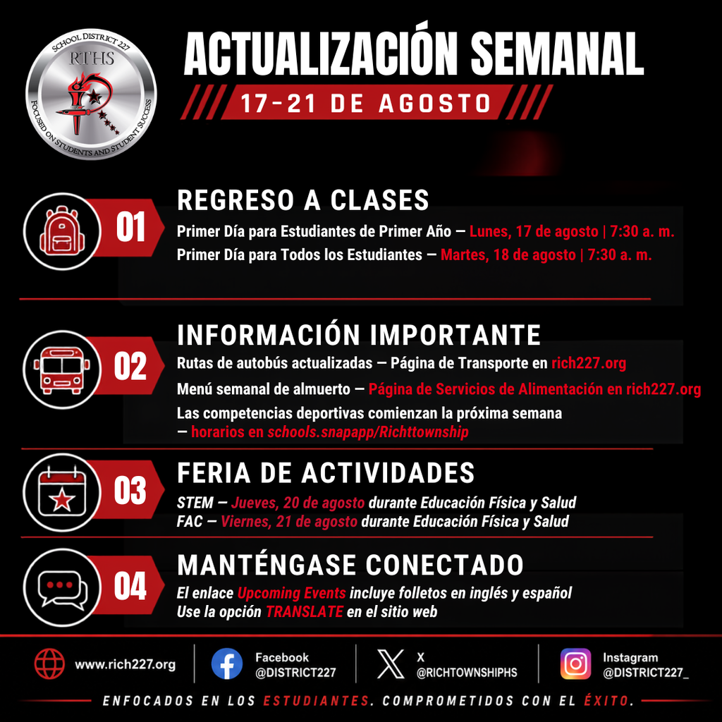 Gráfico de Actualización Semanal de Rich Township High School District 227 para el 17–21 de agosto. El Primer Día para Estudiantes de Primer Año es el lunes 17 de agosto a las 7:30 a. m., y todos los estudiantes regresan el martes 18 de agosto a las 7:30 a. m. Las rutas de autobús actualizadas y los menús semanales de almuerzo están disponibles en rich227.org. Las competencias deportivas comienzan la próxima semana. Las Ferias de Actividades se realizarán en STEM el jueves 20 de agosto y en FAC el viernes 21 de agosto durante las clases de Educación Física y Salud. Se anima a las familias a visitar la sección Upcoming Events, utilizar la opción TRANSLATE del sitio web y seguir al distrito en Facebook, X e Instagram.