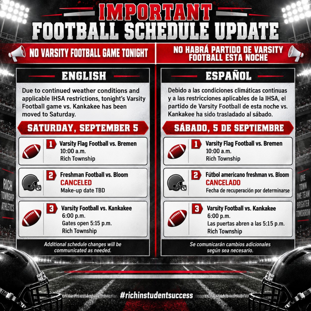 English Alt Text Bilingual Rich Township football schedule update graphic in red, black, and white. English appears on the left and Spanish on the right. The graphic states there is no varsity football game tonight. For Saturday, September 5: Varsity Flag Football vs. Bremen is scheduled for 10:00 a.m. at Rich Township; Freshman Football vs. Bloom is canceled with a make-up date to be determined; Varsity Football vs. Kankakee is scheduled for 6:00 p.m. at Rich Township, with gates opening at 5:15 p.m. The graphic also notes that additional schedule changes will be communicated as needed and includes the hashtag #richinstudentsuccess. Texto alternativo en español Gráfico bilingüe de Rich Township en rojo, negro y blanco con una actualización del calendario de fútbol americano. El inglés aparece a la izquierda y el español a la derecha. El gráfico indica que no habrá partido de Varsity Football esta noche. Para el sábado 5 de septiembre: Varsity Flag Football vs. Bremen está programado para las 10:00 a.m. en Rich Township; el partido de fútbol americano freshman vs. Bloom está cancelado y la fecha de recuperación está por determinarse; Varsity Football vs. Kankakee está programado para las 6:00 p.m. en Rich Township, con las puertas abriendo a las 5:15 p.m. El gráfico también indica que cualquier cambio adicional será comunicado según sea necesario e incluye el hashtag #richinstudentsuccess.