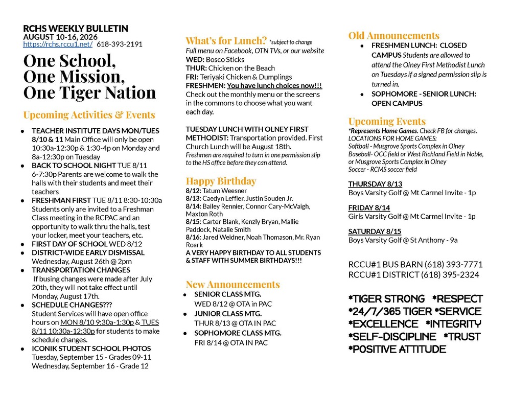 RCHS WEEKLY BULLETIN AUGUST 10-16, 2026 https://rchs.rccu1.net/   618-393-2191  One School, One Mission, One Tiger Nation  Upcoming Activities & Events TEACHER INSTITUTE DAYS MON/TUES 8/10 & 11 Main Office will only be open 10:30a-12:30p & 1:30-4p on Monday and 8a-12:30p on Tuesday BACK TO SCHOOL NIGHT TUE 8/11 6-7:30p Parents are welcome to walk the halls with their students and meet their teachers FRESHMAN FIRST TUE 8/11 8:30-10:30a Students only are invited to a Freshman Class meeting in the RCPAC and an opportunity to walk thru the halls, test your locker, meet your teachers, etc. FIRST DAY OF SCHOOL WED 8/12 DISTRICT-WIDE EARLY DISMISSAL Wednesday, August 26th @ 2pm TRANSPORTATION CHANGES  If busing changes were made after July 20th, they will not take effect until Monday, August 17th. SCHEDULE CHANGES??? Student Services will have open office hours on MON 8/10 9:30a-1:30p & TUES 8/11 10:30a-12:30p for students to make schedule changes.  ICONIK STUDENT SCHOOL PHOTOS Tuesday, September 15 - Grades 09-11 Wednesday, September 16 - Grade 12  What’s for Lunch? *subject to change Full menu on Facebook, OTN TVs, or our website WED: Bosco Sticks THUR: Chicken on the Beach FRI: Teriyaki Chicken & Dumplings FRESHMEN: You have lunch choices now!!! Check out the monthly menu or the screens in the commons to choose what you want each day.  TUESDAY LUNCH WITH OLNEY FIRST METHODIST: Transportation provided. First Church Lunch will be August 18th.  Freshmen are required to turn in one permission slip to the HS office before they can attend.  Happy Birthday 8/12: Tatum Weesner 8/13: Caedyn Leffler, Justin Souden Jr. 8/14: Bailey Rennier, Connor Cary-McVaigh, Maxton Roth 8/15: Carter Blank, Kenzly Bryan, Mallie Paddock, Natalie Smith 8/16: Jared Weidner, Noah Thomason, Mr. Ryan Roark A VERY HAPPY BIRTHDAY TO ALL STUDENTS & STAFF WITH SUMMER BIRTHDAYS!!!   New Announcements SENIOR CLASS MTG. WED 8/12 @ OTA in PAC JUNIOR CLASS MTG. THUR 8/13 @ OTA IN PAC SOPHOMORE CLASS MTG. FRI 8/14 @ OTA IN PAC   Old Announcements FRESHMEN LUNCH:  CLOSED CAMPUS Students are allowed to attend the Olney First Methodist Lunch on Tuesdays if a signed permission slip is turned in. SOPHOMORE - SENIOR LUNCH: OPEN CAMPUS Upcoming Events *Represents Home Games. Check FB for changes.  LOCATIONS FOR HOME GAMES:  Softball - Musgrove Sports Complex in Olney  Baseball- OCC field or West Richland Field in Noble, or Musgrove Sports Complex in Olney Soccer - RCMS soccer field THURSDAY 8/13 Boys Varsity Golf @ Mt Carmel Invite - 1p FRIDAY 8/14 Girls Varsity Golf @ Mt Carmel Invite - 1p SATURDAY 8/15 Boys Varsity Golf @ St Anthony - 9a  RCCU#1 BUS BARN (618) 393-7771 RCCU#1 DISTRICT (618) 395-2324  *TIGER STRONG   *RESPECT *24/7/365 TIGER *SERVICE *EXCELLENCE   *INTEGRITY  *SELF-DISCIPLINE   *TRUST *POSITIVE ATTITUDE