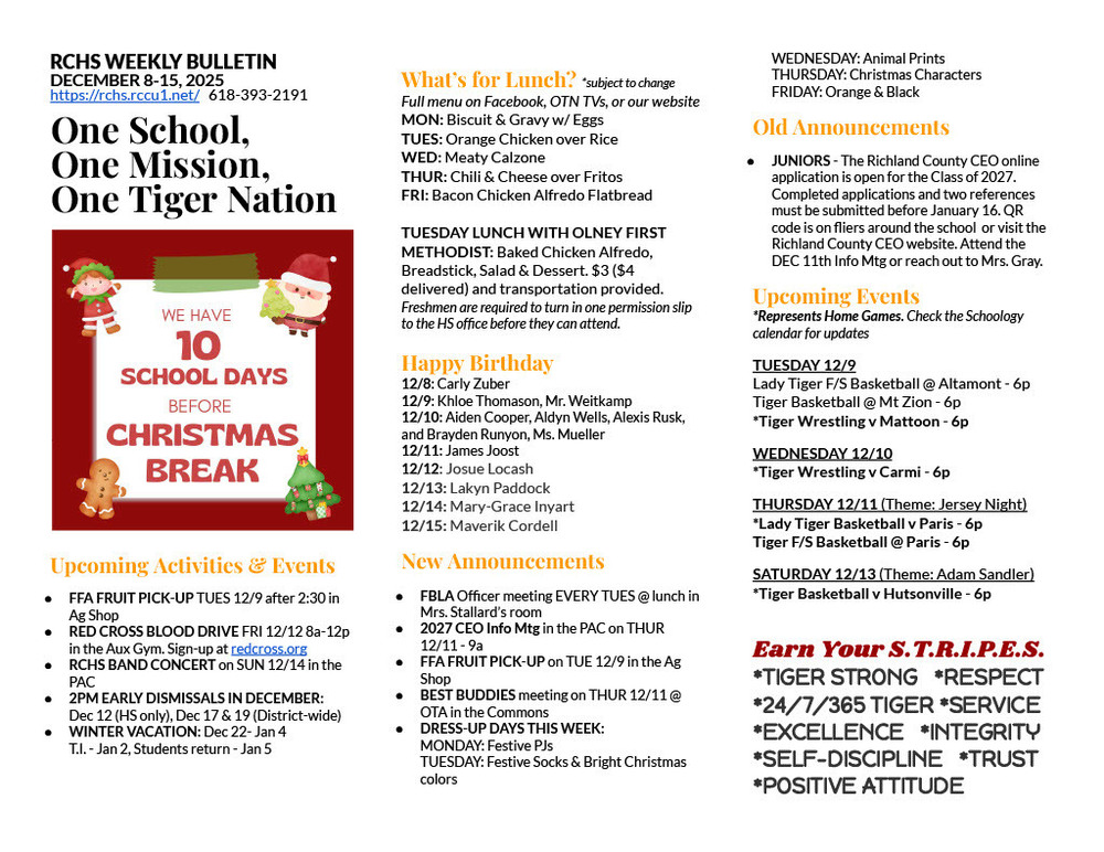 RCHS WEEKLY BULLETIN DECEMBER 8-15, 2025 https://rchs.rccu1.net/   618-393-2191  One School, One Mission, One Tiger Nation   Upcoming Activities & Events FFA FRUIT PICK-UP TUES 12/9 after 2:30 in Ag Shop RED CROSS BLOOD DRIVE FRI 12/12 8a-12p in the Aux Gym. Sign-up at redcross.org RCHS BAND CONCERT on SUN 12/14 in the PAC 2PM EARLY DISMISSALS IN DECEMBER: Dec 12 (HS only), Dec 17 & 19 (District-wide) WINTER VACATION: Dec 22- Jan 4 T.I. - Jan 2, Students return - Jan 5  What’s for Lunch? *subject to change Full menu on Facebook, OTN TVs, or our website MON: Biscuit & Gravy w/ Eggs TUES: Orange Chicken over Rice WED: Meaty Calzone THUR: Chili & Cheese over Fritos FRI: Bacon Chicken Alfredo Flatbread  TUESDAY LUNCH WITH OLNEY FIRST METHODIST: Baked Chicken Alfredo, Breadstick, Salad & Dessert. $3 ($4 delivered) and transportation provided. Freshmen are required to turn in one permission slip to the HS office before they can attend.  Happy Birthday 12/8: Carly Zuber 12/9: Khloe Thomason, Mr. Weitkamp 12/10: Aiden Cooper, Aldyn Wells, Alexis Rusk, and Brayden Runyon, Ms. Mueller 12/11: James Joost 12/12: Josue Locash 12/13: Lakyn Paddock 12/14: Mary-Grace Inyart 12/15: Maverik Cordell New Announcements FBLA Officer meeting EVERY TUES @ lunch in Mrs. Stallard’s room 2027 CEO Info Mtg in the PAC on THUR 12/11 - 9a FFA FRUIT PICK-UP on TUE 12/9 in the Ag Shop BEST BUDDIES meeting on THUR 12/11 @ OTA in the Commons DRESS-UP DAYS THIS WEEK: MONDAY: Festive PJs TUESDAY: Festive Socks & Bright Christmas colors WEDNESDAY: Animal Prints THURSDAY: Christmas Characters FRIDAY: Orange & Black Old Announcements JUNIORS - The Richland County CEO online application is open for the Class of 2027.  Completed applications and two references must be submitted before January 16. QR code is on fliers around the school  or visit the Richland County CEO website. Attend the DEC 11th Info Mtg or reach out to Mrs. Gray.  Upcoming Events *Represents Home Games. Check the Schoology calendar for updates TUESDAY 12/9 Lady Tiger F/S Basketball @ Altamont - 6p Tiger Basketball @ Mt Zion - 6p *Tiger Wrestling v Mattoon - 6p WEDNESDAY 12/10 *Tiger Wrestling v Carmi - 6p THURSDAY 12/11 (Theme: Jersey Night) *Lady Tiger Basketball v Paris - 6p Tiger F/S Basketball @ Paris - 6p SATURDAY 12/13 (Theme: Adam Sandler) *Tiger Basketball v Hutsonville - 6p  Earn Your S.T.R.I.P.E.S. *TIGER STRONG   *RESPECT *24/7/365 TIGER *SERVICE *EXCELLENCE   *INTEGRITY  *SELF-DISCIPLINE   *TRUST *POSITIVE ATTITUDE