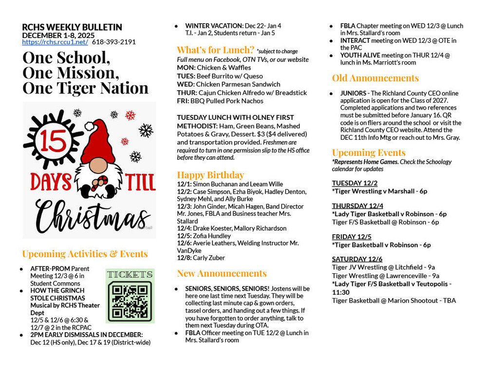 RCHS WEEKLY BULLETIN DECEMBER 1-8, 2025 https://rchs.rccu1.net/   618-393-2191  One School, One Mission, One Tiger Nation   Upcoming Activities & Events AFTER-PROM Parent Meeting 12/3 @ 6 in Student Commons HOW THE GRINCH STOLE CHRISTMAS Musical by RCHS Theater Dept 12/5 & 12/6 @ 6:30 & 12/7 @ 2 in the RCPAC 2PM EARLY DISMISSALS IN DECEMBER: Dec 12 (HS only), Dec 17 & 19 (District-wide) WINTER VACATION: Dec 22- Jan 4 T.I. - Jan 2, Students return - Jan 5  What’s for Lunch? *subject to change Full menu on Facebook, OTN TVs, or our website MON: Chicken & Waffles TUES: Beef Burrito w/ Queso WED: Chicken Parmesan Sandwich THUR: Cajun Chicken Alfredo w/ Breadstick FRI: BBQ Pulled Pork Nachos  TUESDAY LUNCH WITH OLNEY FIRST METHODIST: Ham, Green Beans, Mashed Potatoes & Gravy, Dessert. $3 ($4 delivered) and transportation provided. Freshmen are required to turn in one permission slip to the HS office before they can attend.  Happy Birthday 12/1: Simon Buchanan and Leeam Wille 12/2: Case Simpson, Ezha Biyok, Hadley Denton, Sydney Mehl, and Ally Burke 12/3: John Ginder, Micah Hagen, Band Director Mr. Jones, FBLA and Business teacher Mrs. Stallard 12/4: Drake Koester, Mallory Richardson 12/5: Zofia Hundley 12/6: Averie Leathers, Welding Instructor Mr. VanDyke 12/8: Carly Zuber New Announcements SENIORS, SENIORS, SENIORS! Jostens will be here one last time next Tuesday. They will be collecting last minute cap & gown orders, tassel orders, and handing out a few things. If you have forgotten to order anything, talk to them next Tuesday during OTA. FBLA Officer meeting on TUE 12/2 @ Lunch in Mrs. Stallard’s room FBLA Chapter meeting on WED 12/3 @ Lunch in Mrs. Stallard’s room INTERACT meeting on WED 12/3 @ OTE in the PAC YOUTH ALIVE meeting on THUR 12/4 @ lunch in Ms. Marriott’s room Old Announcements JUNIORS - The Richland County CEO online application is open for the Class of 2027.  Completed applications and two references must be submitted before January 16. QR code is on fliers around the school  or visit the Richland County CEO website. Attend the DEC 11th Info Mtg or reach out to Mrs. Gray.  Upcoming Events *Represents Home Games. Check the Schoology calendar for updates TUESDAY 12/2 *Tiger Wrestling v Marshall - 6p THURSDAY 12/4 *Lady Tiger Basketball v Robinson - 6p Tiger F/S Basketball @ Robinson - 6p FRIDAY 12/5 *Tiger Basketball v Robinson - 6p SATURDAY 12/6 Tiger JV Wrestling @ Litchfield - 9a Tiger Wrestling @ Lawrenceville - 9a *Lady Tiger F/S Basketball v Teutopolis - 11:30 Tiger Basketball @ Marion Shootout - TBA