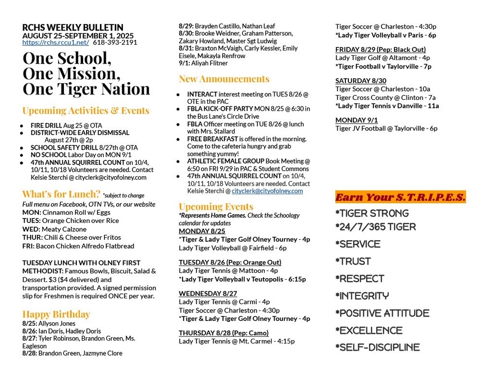 RCHS WEEKLY BULLETIN AUGUST 25-SEPTEMBER 1, 2025 https://rchs.rccu1.net/ 618-393-2191 One School, One Mission, One Tiger Nation Upcoming Activities & Events FIRE DRILL Aug 25 @ OTA DISTRICT-WIDE EARLY DISMISSAL August 27th @ 2p SCHOOL SAFETY DRILL 8/27th @ OTA NO SCHOOL Labor Day on MON 9/1 47th ANNUAL SQUIRREL COUNT on 10/4, 10/11, 10/18 Volunteers are needed. Contact Kelsie Sterchi @ cityclerk@cityofolney.com What’s for Lunch? *subject to change Full menu on Facebook, OTN TVs, or our website MON: Cinnamon Roll w/ Eggs TUES: Orange Chicken over Rice WED: Meaty Calzone THUR: Chili & Cheese over Fritos FRI: Bacon Chicken Alfredo Flatbread TUESDAY LUNCH WITH OLNEY FIRST METHODIST: Famous Bowls, Biscuit, Salad & Dessert. $3 ($4 delivered) and transportation provided. A signed permission slip for Freshmen is required ONCE per year. Happy Birthday 8/25: Allyson Jones 8/26: Ian Doris, Hadley Doris 8/27: Tyler Robinson, Brandon Green, Ms. Eagleson 8/28: Brandon Green, Jazmyne Clore 8/29: Brayden Castillo, Nathan Leaf 8/30: Brooke Weidner, Graham Patterson, Zakary Howland, Master Sgt Ludwig 8/31: Braxton McVaigh, Carly Kessler, Emily Eisele, Makayla Renfrow 9/1: Aliyah Flitner New Announcements INTERACT interest meeting on TUES 8/26 @ OTE in the PAC FBLA KICK-OFF PARTY MON 8/25 @ 6:30 in the Bus Lane’s Circle Drive FBLA Officer meeting on TUE 8/26 @ lunch with Mrs. Stallard FREE BREAKFAST is offered in the morning. Come to the cafeteria hungry and grab something yummy! ATHLETIC FEMALE GROUP Book Meeting @ 6:50 on FRI 9/29 in PAC & Student Commons 47th ANNUAL SQUIRREL COUNT on 10/4, 10/11, 10/18 Volunteers are needed. Contact Kelsie Sterchi @ cityclerk@cityofolney.com Upcoming Events *Represents Home Games. Check the Schoology calendar for updates MONDAY 8/25 *Tiger & Lady Tiger Golf Olney Tourney - 4p Lady Tiger Volleyball @ Fairfield - 6p TUESDAY 8/26 (Pep: Orange Out) Lady Tiger Tennis @ Mattoon - 4p *Lady Tiger Volleyball v Teutopolis - 6:15p WEDNESDAY 8/27 Lady Tiger Tennis @ Carmi - 4p Tiger Soccer @ Charleston - 4:30p *Tiger & Lady Tiger Golf Olney Tourney - 4p THURSDAY 8/28 (Pep: Camo) Lady Tiger Tennis @ Mt. Carmel - 4:15p Tiger Soccer @ Charleston - 4:30p *Lady Tiger Volleyball v Paris - 6p FRIDAY 8/29 (Pep: Black Out) Lady Tiger Golf @ Altamont - 4p *Tiger Football v Taylorville - 7p SATURDAY 8/30 Tiger Soccer @ Charleston - 10a Tiger Cross County @ Clinton - 7a *Lady Tiger Tennis v Danville - 11a MONDAY 9/1 Tiger JV Football @ Taylorville - 6p Earn Your S.T.R.I.P.E.S. *TIGER STRONG *24/7/365 TIGER *SERVICE *TRUST *RESPECT *INTEGRITY *POSITIVE ATTITUDE *EXCELLENCE *SELF-DISCIPLINE