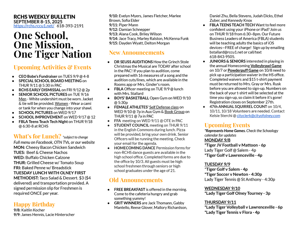 RCHS WEEKLY BULLETIN SEPTEMBER 8-15, 2025 https://rchs.rccu1.net/   618-393-2191  One School, One Mission, One Tiger Nation  Upcoming Activities & Events CEO Bobe’s Fundraiser on TUES 9/9 @ 4-8 SPECIAL SCHOOL BOARD MEETING on THUR 9/11 @ 5:30 in PAC RCHS EARLY DISMISSAL on FRI 9/12 @ 2p SENIOR SCHOOL PICTURES on TUE 9/16 Men - White undershirt must be worn. Jacket & tie will be provided. Women - Wear a cami or tank for when you change into your shawl. SCHOOL PICTURES on WED 9/17 SCHOOL IMPROVEMENT on WED 9/17 @ 12 FBLA Teens Teach Tech Night on THUR 9/18 @ 6:30-8 at RCHS   What’s for Lunch? *subject to change Full menu on Facebook, OTN TVs, or our website MON: Cheesy Bacon Chicken Sandwich TUES:  Beef & Cheese Nachos WED: Buffalo Chicken Calzone THUR: Grilled Cheese w/ Tomato Soup FRI: Baked Penne w/ Breadstick TUESDAY LUNCH WITH OLNEY FIRST METHODIST: Taco Salad & Dessert. $3 ($4 delivered) and transportation provided. A signed permission slip for Freshmen is required ONCE per year.  Happy Birthday 9/8: Kaitlin Kocher 9/9: James Hennis, Lacie Hinterscher 9/10: Evelyn Myers, James Fletcher, Marlee Brown, Sofia Elder 9/11: Piper Mann 9/12: Damian Schnepper 9/13: Alana Cook, Briley Wilson 9/14: Jace Tracy, Marley Ralston, McKenna Funk 9/15: Dayden Wyatt, Delton Morgan New Announcements DR SEUSS AUDITIONS How the Grinch Stole Christmas the Musical are TODAY after school in the PAC! If you plan to audition, come prepared with 16 measures of a song and the audition cuts/lines, which are available in the Rooms app or Mrs. Ginder's room. FBLA Officer meeting on TUE 9/9 @ lunch with Mrs. Stallard BOYS’ BASKETBALL Open Gym on WED 9/10 @ 5:30p FEMALE ATHLETES’ Self Defense class on WED 9/10 @ 7p in Aux Gym & Book Group on THUR 9/11 @ 7a in PAC FFA  meeting on WED 9/11 @ OTE in PAC STUDENT COUNCIL meeting on THUR 9/11 in the English Commons during lunch. Pizza will be provided, bring your own drink. Senior Officers will be running the meeting. Check your email for the agenda. HOMECOMING DANCE Permission forms for non-RCHS dance guests are available in the high school office. Completed forms are due to the office by 10/3. All guests must be high school freshmen through seniors or high school graduates under the age of 21.  Old Announcements FREE BREAKFAST is offered in the morning. Come to the cafeteria hungry and grab something yummy! GRIT WINNERS are Jack Thomann, Gabby Mantello, Reese Glover, Mallory Richardson, Daniel Zhu, Bella Stevens, Judah Dicks, Ethel Zuber, and Kennedy Knox FBLA TEENS TEACH TECH Want to feel more confident using your iPhone or iPad? Join us on THUR 9/18 from 6:30–8pm. Our Future Business Leaders of America (FBLA) students will be teaching adults the basics of iOS devices—FREE of charge!  Sign up by emailing bstallard@rccu1.net or call/text 618-843-9505.  JUNIORS & SENIORS interested in playing in the annual Homecoming Volleybrawl Game on 10/7 or Powderpuff Game on 10/8 need to pick up a participation waiver in the HS office. Completed waivers and $15 t-shirt payment must be returned to Mrs. Gray or Mrs. Rusk before you are allowed to sign-up. Numbers on the back of your t-shirt will be selected at the time you sign-up, so claim it before it’s gone! Registration closes on September 27th.  47th ANNUAL SQUIRREL COUNT on 10/4, 10/11, 10/18 Volunteers are needed. Contact Kelsie Sterchi @ cityclerk@cityofolney.com Upcoming Events *Represents Home Games. Check the Schoology calendar for updates MONDAY 9/8 *Tiger JV Football v Mattoon - 6p Lady Tiger Golf @ Salem - 4p *Tiger Golf v Lawrenceville - 4p TUESDAY 9/9 *Tiger Golf v Salem - 4p *Tiger Soccer v Newton - 4:30p Lady Tiger Tennis @ St Anthony - 4:30p WEDNESDAY 9/10 *Lady Tiger Golf Olney Tourney - 3p THURSDAY 9/11 *Lady Tiger Volleyball v Lawrenceville - 6p *Lady Tiger Tennis v Flora - 4p FRIDAY 9/12 *Tiger Football @ Lawrenceville- 7p SATURDAY 9/13 Tiger Golf @ Mattoon - 8a Lady Tiger Tennis @ Mattoon - 8a Tiger Cross Country @ Peoria - 9a Lady Tiger FS Volleyball @ Robinson - 9a Tiger Soccer @ Pinckneyville - 10a MONDAY 9/15 *Tiger JV Football v Lawrenceville - 6p *Lady Tiger Tennis v Charleston - 4:15p Tiger JV Soccer @ Effingham - 630p Tiger Golf @ Charleston - 4:15p  Earn Your S.T.R.I.P.E.S. *TIGER STRONG  *24/7/365 TIGER *SERVICE *TRUST *RESPECT *INTEGRITY *POSITIVE ATTITUDE *EXCELLENCE *SELF-DISCIPLINE