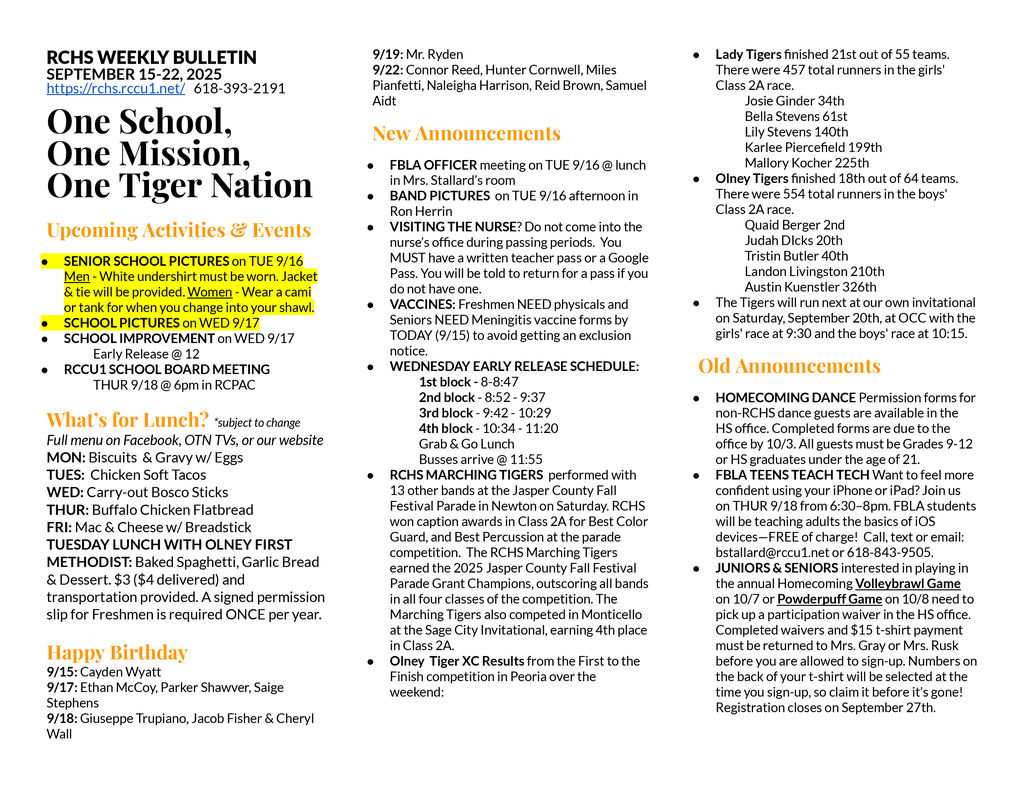 RCHS WEEKLY BULLETIN SEPTEMBER 15-22, 2025 https://rchs.rccu1.net/   618-393-2191  One School, One Mission, One Tiger Nation  Upcoming Activities & Events SENIOR SCHOOL PICTURES on TUE 9/16 Men - White undershirt must be worn. Jacket & tie will be provided. Women - Wear a cami or tank for when you change into your shawl. SCHOOL PICTURES on WED 9/17 SCHOOL IMPROVEMENT on WED 9/17  	Early Release @ 12 RCCU1 SCHOOL BOARD MEETING 	THUR 9/18 @ 6pm in RCPAC  What’s for Lunch? *subject to change Full menu on Facebook, OTN TVs, or our website MON: Biscuits  & Gravy w/ Eggs TUES:  Chicken Soft Tacos WED: Carry-out Bosco Sticks THUR: Buffalo Chicken Flatbread FRI: Mac & Cheese w/ Breadstick TUESDAY LUNCH WITH OLNEY FIRST METHODIST: Baked Spaghetti, Garlic Bread & Dessert. $3 ($4 delivered) and transportation provided. A signed permission slip for Freshmen is required ONCE per year.  Happy Birthday 9/15: Cayden Wyatt 9/17: Ethan McCoy, Parker Shawver, Saige Stephens 9/18: Giuseppe Trupiano, Jacob Fisher & Cheryl Wall 9/19: Mr. Ryden 9/22: Connor Reed, Hunter Cornwell, Miles Pianfetti, Naleigha Harrison, Reid Brown, Samuel Aidt New Announcements FBLA OFFICER meeting on TUE 9/16 @ lunch in Mrs. Stallard’s room BAND PICTURES  on TUE 9/16 afternoon in Ron Herrin VISITING THE NURSE? Do not come into the nurse’s office during passing periods.  You MUST have a written teacher pass or a Google Pass. You will be told to return for a pass if you do not have one.  VACCINES: Freshmen NEED physicals and Seniors NEED Meningitis vaccine forms by TODAY (9/15) to avoid getting an exclusion notice. WEDNESDAY EARLY RELEASE SCHEDULE: 	1st block - 8-8:47 	2nd block - 8:52 - 9:37 	3rd block - 9:42 - 10:29 	4th block - 10:34 - 11:20 	Grab & Go Lunch 	Busses arrive @ 11:55 RCHS MARCHING TIGERS  performed with 13 other bands at the Jasper County Fall Festival Parade in Newton on Saturday. RCHS won caption awards in Class 2A for Best Color Guard, and Best Percussion at the parade competition.  The RCHS Marching Tigers earned the 2025 Jasper County Fall Festival Parade Grant Champions, outscoring all bands in all four classes of the competition. The Marching Tigers also competed in Monticello at the Sage City Invitational, earning 4th place in Class 2A. Olney  Tiger XC Results from the First to the Finish competition in Peoria over the weekend:   Lady Tigers finished 21st out of 55 teams.  There were 457 total runners in the girls' Class 2A race. 	Josie Ginder 34th 	Bella Stevens 61st 	Lily Stevens 140th 	Karlee Piercefield 199th 	Mallory Kocher 225th Olney Tigers finished 18th out of 64 teams.  There were 554 total runners in the boys' Class 2A race. 	Quaid Berger 2nd 	Judah DIcks 20th 	Tristin Butler 40th 	Landon Livingston 210th 	Austin Kuenstler 326th The Tigers will run next at our own invitational on Saturday, September 20th, at OCC with the girls' race at 9:30 and the boys' race at 10:15. Old Announcements HOMECOMING DANCE Permission forms for non-RCHS dance guests are available in the HS office. Completed forms are due to the office by 10/3. All guests must be Grades 9-12 or HS graduates under the age of 21.  FBLA TEENS TEACH TECH Want to feel more confident using your iPhone or iPad? Join us on THUR 9/18 from 6:30–8pm. FBLA students will be teaching adults the basics of iOS devices—FREE of charge!  Call, text or email: bstallard@rccu1.net or 618-843-9505.  JUNIORS & SENIORS interested in playing in the annual Homecoming Volleybrawl Game on 10/7 or Powderpuff Game on 10/8 need to pick up a participation waiver in the HS office. Completed waivers and $15 t-shirt payment must be returned to Mrs. Gray or Mrs. Rusk before you are allowed to sign-up. Numbers on the back of your t-shirt will be selected at the time you sign-up, so claim it before it’s gone! Registration closes on September 27th. 
