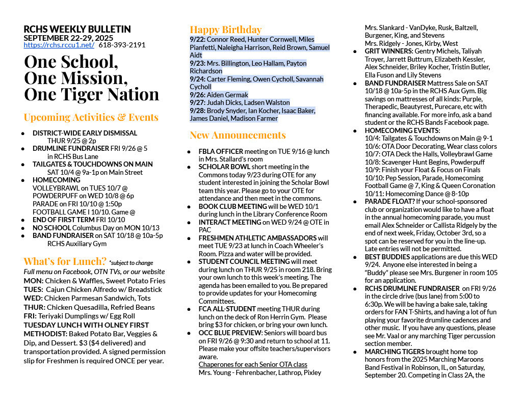 RCHS WEEKLY BULLETIN SEPTEMBER 22-29, 2025 https://rchs.rccu1.net/   618-393-2191  One School, One Mission, One Tiger Nation  Upcoming Activities & Events DISTRICT-WIDE EARLY DISMISSAL 	THUR 9/25 @ 2p DRUMLINE FUNDRAISER FRI 9/26 @ 5  	in RCHS Bus Lane TAILGATES & TOUCHDOWNS ON MAIN 	SAT 10/4 @ 9a-1p on Main Street HOMECOMING VOLLEYBRAWL on TUES 10/7 @ POWDERPUFF on WED 10/8 @ 6p PARADE on FRI 10/10 @ 1:50p FOOTBALL GAME I 10/10. Game @  END OF FIRST TERM FRI 10/10 NO SCHOOL Columbus Day on MON 10/13 BAND FUNDRAISER on SAT 10/18 @ 10a-5p  	RCHS Auxiliary Gym  What’s for Lunch? *subject to change Full menu on Facebook, OTN TVs, or our website MON: Chicken & Waffles, Sweet Potato Fries TUES:  Cajun Chicken Alfredo w/ Breadstick WED: Chicken Parmesan Sandwich, Tots THUR: Chicken Quesadilla, Refried Beans FRI: Teriyaki Dumplings w/ Egg Roll TUESDAY LUNCH WITH OLNEY FIRST METHODIST: Baked Potato Bar, Veggies & Dip, and Dessert. $3 ($4 delivered) and transportation provided. A signed permission slip for Freshmen is required ONCE per year.  Happy Birthday 9/22: Connor Reed, Hunter Cornwell, Miles Pianfetti, Naleigha Harrison, Reid Brown, Samuel Aidt 9/23: Mrs. Billington, Leo Hallam, Payton Richardson 9/24: Carter Fleming, Owen Cycholl, Savannah Cycholl 9/26: Aiden Germak 9/27: Judah Dicks, Ladsen Walston 9/28: Brody Snyder, Ian Kocher, Isaac Baker, James Daniel, Madison Farmer New Announcements FBLA OFFICER meeting on TUE 9/16 @ lunch in Mrs. Stallard’s room SCHOLAR BOWL short meeting in the Commons today 9/23 during OTE for any student interested in joining the Scholar Bowl team this year. Please go to your OTE for attendance and then meet in the commons. BOOK CLUB MEETING will be WED 10/1 during lunch in the Library Conference Room INTERACT MEETING on WED 9/24 @ OTE in PAC FRESHMEN ATHLETIC AMBASSADORS will meet TUE 9/23 at lunch in Coach Wheeler’s Room. Pizza and water will be provided. STUDENT COUNCIL MEETING will meet during lunch on THUR 9/25 in room 218. Bring your own lunch to this week’s meeting. The agenda has been emailed to you. Be prepared to provide updates for your Homecoming Committees. FCA ALL-STUDENT meeting THUR during lunch on the deck of Ron Herrin Gym.  Please bring $3 for chicken, or bring your own lunch. OCC BLUE PREVIEW: Seniors will board bus on FRI 9/26 @ 9:30 and return to school at 11. Please make your offsite teachers/supervisors aware.  Chaperones for each Senior OTA class Mrs. Young - Fehrenbacher, Lathrop, Pixley Mrs. Slankard - VanDyke, Rusk, Baltzell, Burgener, King, and Stevens Mrs. Ridgely - Jones, Kirby, West GRIT WINNERS: Gentry Michels, Taliyah Troyer, Jarrett Buttrum, Elizabeth Kessler, Alex Schneider, Briley Kocher, Tristin Butler, Ella Fuson and Lily Stevens BAND FUNDRAISER Mattress Sale on SAT 10/18 @ 10a-5p in the RCHS Aux Gym. Big savings on mattresses of all kinds: Purple, Therapedic, Beautyrest, Purecare, etc with financing available. For more info, ask a band student or the RCHS Bands Facebook page. HOMECOMING EVENTS: 10/4: Tailgates & Touchdowns on Main @ 9-1 10/6: OTA Door Decorating, Wear class colors 10/7: OTA Deck the Halls, Volleybrawl Game 10/8: Scavenger Hunt Begins, Powderpuff 10/9: Finish your Float & Focus on Finals 10/10: Pep Session, Parade, Homecoming Football Game @ 7, King & Queen Coronation 10/11: Homecoming Dance @ 8-10p PARADE FLOAT? If your school-sponsored club or organization would like to have a float in the annual homecoming parade, you must email Alex Schneider or Callista Ridgely by the end of next week, Friday, October 3rd, so a spot can be reserved for you in the line-up. Late entries will not be permitted.  BEST BUDDIES applications are due this WED 9/24.  Anyone else interested in being a “Buddy” please see Mrs. Burgener in room 105 for an application.  RCHS DRUMLINE FUNDRAISER  on FRI 9/26 in the circle drive (bus lane) from 5:00 to 6:30p. We will be having a bake sale, taking orders for FAN T-Shirts, and having a lot of fun playing your favorite drumline cadences and other music.  If you have any questions, please see Mr. Vaal or any marching Tiger percussion section member. MARCHING TIGERS brought home top honors from the 2025 Marching Maroons Band Festival in Robinson, IL, on Saturday, September 20. Competing in Class 2A, the 