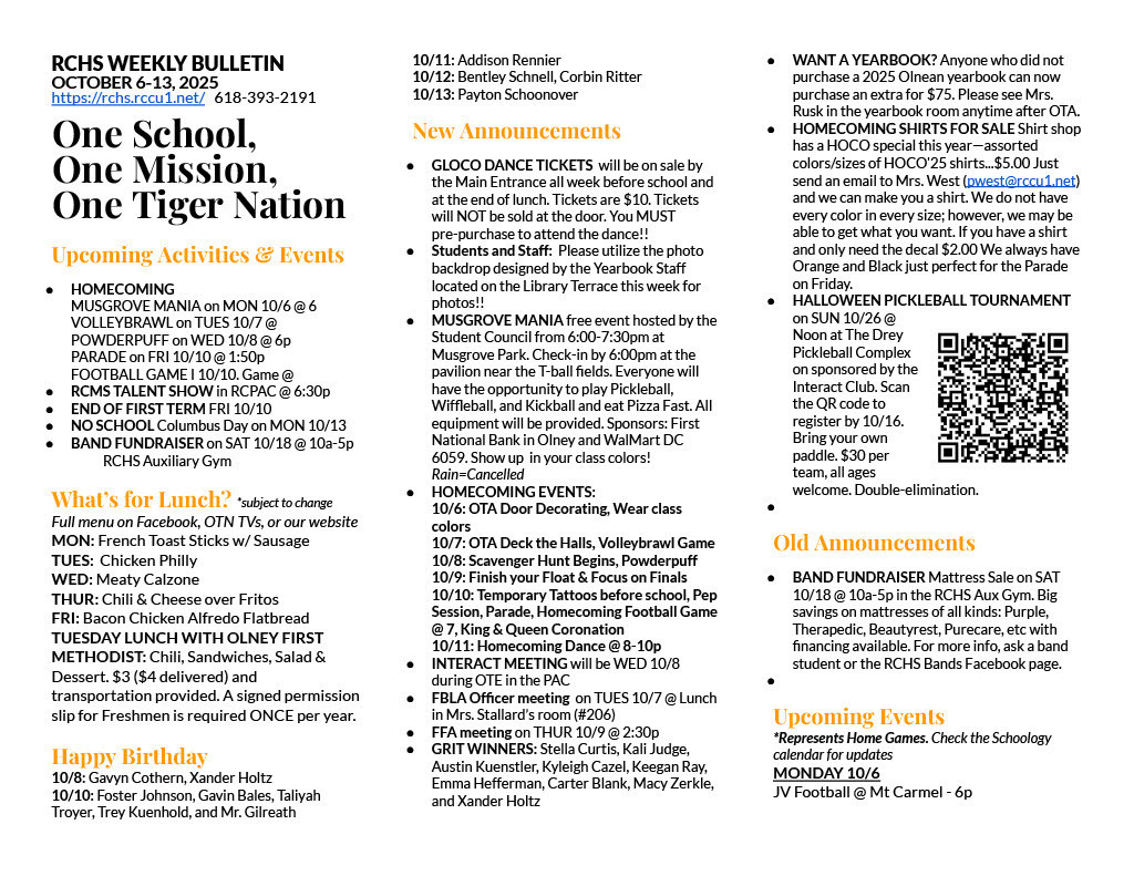 RCHS WEEKLY BULLETIN OCTOBER 6-13, 2025 https://rchs.rccu1.net/   618-393-2191  One School, One Mission, One Tiger Nation  Upcoming Activities & Events HOMECOMING MUSGROVE MANIA on MON 10/6 @ 6 VOLLEYBRAWL on TUES 10/7 @ POWDERPUFF on WED 10/8 @ 6p PARADE on FRI 10/10 @ 1:50p FOOTBALL GAME I 10/10. Game @  RCMS TALENT SHOW in RCPAC @ 6:30p END OF FIRST TERM FRI 10/10 NO SCHOOL Columbus Day on MON 10/13 BAND FUNDRAISER on SAT 10/18 @ 10a-5p  	RCHS Auxiliary Gym  What’s for Lunch? *subject to change Full menu on Facebook, OTN TVs, or our website MON: French Toast Sticks w/ Sausage TUES:  Chicken Philly WED: Meaty Calzone THUR: Chili & Cheese over Fritos FRI: Bacon Chicken Alfredo Flatbread TUESDAY LUNCH WITH OLNEY FIRST METHODIST: Chili, Sandwiches, Salad & Dessert. $3 ($4 delivered) and transportation provided. A signed permission slip for Freshmen is required ONCE per year.  Happy Birthday 10/8: Gavyn Cothern, Xander Holtz 10/10: Foster Johnson, Gavin Bales, Taliyah Troyer, Trey Kuenhold, and Mr. Gilreath 10/11: Addison Rennier 10/12: Bentley Schnell, Corbin Ritter 10/13: Payton Schoonover New Announcements GLOCO DANCE TICKETS  will be on sale by the Main Entrance all week before school and at the end of lunch. Tickets are $10. Tickets will NOT be sold at the door. You MUST pre-purchase to attend the dance!! Students and Staff:  Please utilize the photo backdrop designed by the Yearbook Staff located on the Library Terrace this week for photos!! MUSGROVE MANIA free event hosted by the Student Council from 6:00-7:30pm at Musgrove Park. Check-in by 6:00pm at the pavilion near the T-ball fields. Everyone will have the opportunity to play Pickleball, Wiffleball, and Kickball and eat Pizza Fast. All equipment will be provided. Sponsors: First National Bank in Olney and WalMart DC 6059. Show up  in your class colors! Rain=Cancelled HOMECOMING EVENTS: 10/6: OTA Door Decorating, Wear class colors 10/7: OTA Deck the Halls, Volleybrawl Game 10/8: Scavenger Hunt Begins, Powderpuff 10/9: Finish your Float & Focus on Finals 10/10: Temporary Tattoos before school, Pep Session, Parade, Homecoming Football Game @ 7, King & Queen Coronation 10/11: Homecoming Dance @ 8-10p INTERACT MEETING will be WED 10/8 during OTE in the PAC FBLA Officer meeting  on TUES 10/7 @ Lunch in Mrs. Stallard’s room (#206) FFA meeting on THUR 10/9 @ 2:30p GRIT WINNERS: Stella Curtis, Kali Judge, Austin Kuenstler, Kyleigh Cazel, Keegan Ray, Emma Hefferman, Carter Blank, Macy Zerkle, and Xander Holtz WANT A YEARBOOK? Anyone who did not purchase a 2025 Olnean yearbook can now purchase an extra for $75. Please see Mrs. Rusk in the yearbook room anytime after OTA. HOMECOMING SHIRTS FOR SALE Shirt shop has a HOCO special this year—assorted colors/sizes of HOCO'25 shirts...$5.00 Just send an email to Mrs. West (pwest@rccu1.net)  and we can make you a shirt. We do not have every color in every size; however, we may be able to get what you want. If you have a shirt and only need the decal $2.00 We always have Orange and Black just perfect for the Parade on Friday. HALLOWEEN PICKLEBALL TOURNAMENT on SUN 10/26 @ Noon at The Drey Pickleball Complex on sponsored by the Interact Club. Scan the QR code to register by 10/16. Bring your own paddle. $30 per team, all ages welcome. Double-elimination.   Old Announcements BAND FUNDRAISER Mattress Sale on SAT 10/18 @ 10a-5p in the RCHS Aux Gym. Big savings on mattresses of all kinds: Purple, Therapedic, Beautyrest, Purecare, etc with financing available. For more info, ask a band student or the RCHS Bands Facebook page.   Upcoming Events *Represents Home Games. Check the Schoology calendar for updates MONDAY 10/6 JV Football @ Mt Carmel - 6p