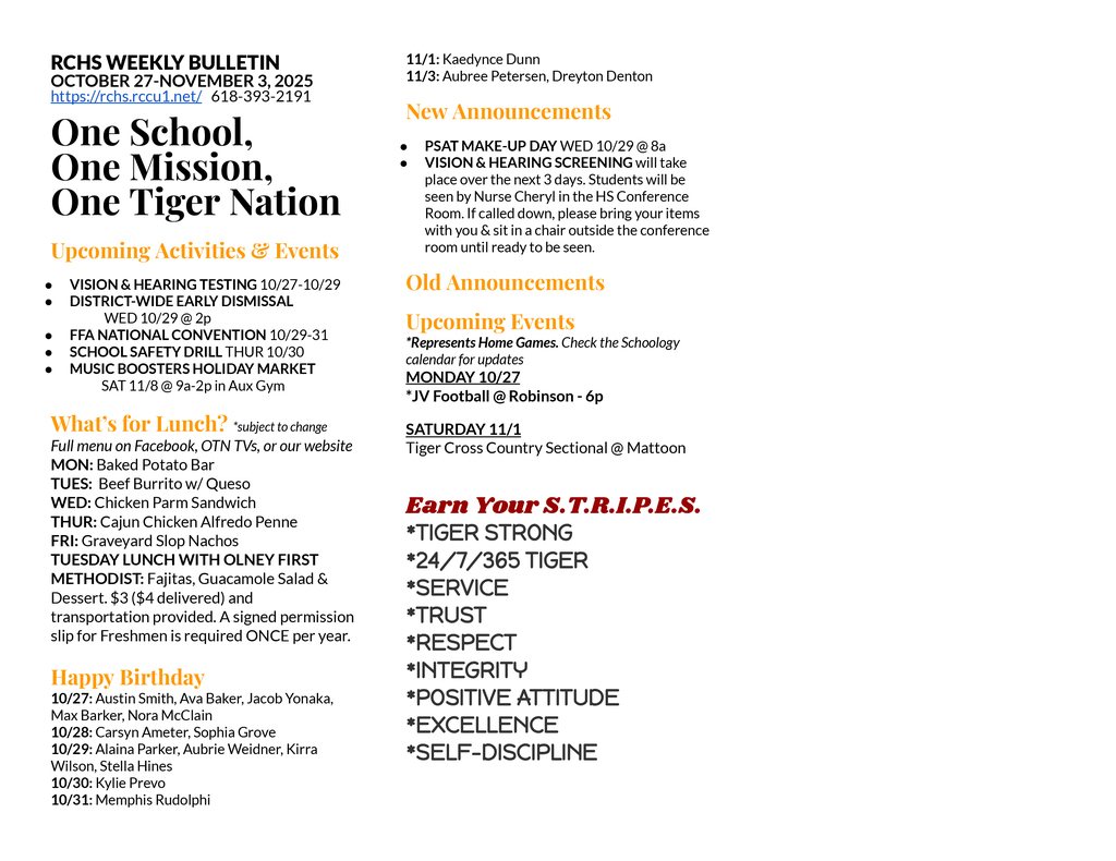 RCHS WEEKLY BULLETIN OCTOBER 27-NOVEMBER 3, 2025 https://rchs.rccu1.net/   618-393-2191  One School, One Mission, One Tiger Nation  Upcoming Activities & Events VISION & HEARING TESTING 10/27-10/29 DISTRICT-WIDE EARLY DISMISSAL  	 WED 10/29 @ 2p FFA NATIONAL CONVENTION 10/29-31 SCHOOL SAFETY DRILL THUR 10/30 MUSIC BOOSTERS HOLIDAY MARKET 	SAT 11/8 @ 9a-2p in Aux Gym  What’s for Lunch? *subject to change Full menu on Facebook, OTN TVs, or our website MON: Baked Potato Bar TUES:  Beef Burrito w/ Queso WED: Chicken Parm Sandwich THUR: Cajun Chicken Alfredo Penne FRI: Graveyard Slop Nachos TUESDAY LUNCH WITH OLNEY FIRST METHODIST: Fajitas, Guacamole Salad & Dessert. $3 ($4 delivered) and transportation provided. A signed permission slip for Freshmen is required ONCE per year.  Happy Birthday 10/27: Austin Smith, Ava Baker, Jacob Yonaka, Max Barker, Nora McClain 10/28: Carsyn Ameter, Sophia Grove 10/29: Alaina Parker, Aubrie Weidner, Kirra Wilson, Stella Hines 10/30: Kylie Prevo 10/31: Memphis Rudolphi 11/1: Kaedynce Dunn 11/3: Aubree Petersen, Dreyton Denton New Announcements PSAT MAKE-UP DAY WED 10/29 @ 8a VISION & HEARING SCREENING will take place over the next 3 days. Students will be seen by Nurse Cheryl in the HS Conference Room. If called down, please bring your items with you & sit in a chair outside the conference room until ready to be seen. Old Announcements Upcoming Events *Represents Home Games. Check the Schoology calendar for updates MONDAY 10/27 *JV Football @ Robinson - 6p SATURDAY 11/1 Tiger Cross Country Sectional @ Mattoon  Earn Your S.T.R.I.P.E.S. *TIGER STRONG  *24/7/365 TIGER *SERVICE *TRUST *RESPECT *INTEGRITY *POSITIVE ATTITUDE *EXCELLENCE *SELF-DISCIPLINE