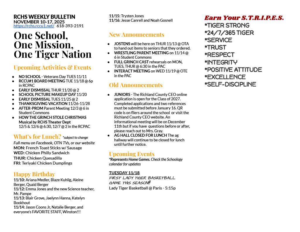 RCHS WEEKLY BULLETIN NOVEMBER 10-17, 2025 https://rchs.rccu1.net/ 618-393-2191 One School, One Mission, One Tiger Nation Upcoming Activities & Events NO SCHOOL - Veterans Day TUES 11/11 RCCU#1 BOARD MEETING TUE 11/18 @ 6p in RCPAC EARLY DISMISSAL THUR 11/20 @ 2 SCHOOL PICTURE MAKEUP DAY 11/20 EARLY DISMISSAL TUES 11/25 @ 2 THANKSGIVING VACATION 11/26-11/28 AFTER-PROM Parent Meeting 12/3 @ 6 in Student Commons HOW THE GRINCH STOLE CHRISTMAS Musical by RCHS Theater Dept 12/5 & 12/6 @ 6:30, 12/7 @ 2 in the RCPAC What’s for Lunch? *subject to change Full menu on Facebook, OTN TVs, or our website MON: French Toast Sticks w/ Sausage WED: Chicken Philly Sandwich THUR: Chicken Quesadilla FRI: Teriyaki Chicken Dumplings Happy Birthday 11/10: Ariana Medler, Blaze Kuhlig, Aleine Berger, Quaid Berger 11/12: Emma Jones and the new Science teacher, Mr. Pampe 11/13: Blair Grove, Jaelynn Hanna, Katelyn Bookhout 11/14: Jason Coons Jr, Natalie Berger, and everyone’s FAVORITE STAFF, Winston!!! 11/15: Trysten Jones 11/16: Jesse Canrell and Noah Gosnell New Announcements JOSTENS will be here on THUR 11/13 @ OTA to hand out items to seniors that they ordered. WRESTLING PARENT MEETING on 11/14 @ 6 in Student Commons FULL GRINCH CAST rehearsals on MON, TUES, THUR @ 6:30 in the PAC INTERACT MEETING on WED 11/19 @ OTE in the PAC Old Announcements JUNIORS - The Richland County CEO online application is open for the Class of 2027. Completed applications and two references must be submitted before January 16. QR code is on fliers around the school or visit the Richland County CEO website. An informational meeting will be on December 11th but if you have questions before or after, please reach out to Mrs. Gray. AG HALL CLOSED FOR LUNCH The ag hallway will continue to be closed for lunch until further notice. Upcoming Events *Represents Home Games. Check the Schoology calendar for updates TUESDAY 11/18 FIRST LADY TIGER BASKETBALL GAME THIS SEASON!!! Lady Tiger Basketball @ Paris - 5:15p Earn Your S.T.R.I.P.E.S. *TIGER STRONG *24/7/365 TIGER *SERVICE *TRUST *RESPECT *INTEGRITY *POSITIVE ATTITUDE *EXCELLENCE *SELF-DISCIPLINE
