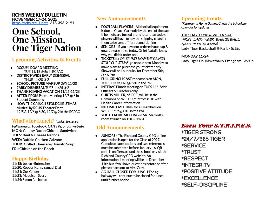 RCHS WEEKLY BULLETIN NOVEMBER 17-24, 2025 https://rchs.rccu1.net/ 618-393-2191 One School, One Mission, One Tiger Nation Upcoming Activities & Events RCCU#1 BOARD MEETING TUE 11/18 @ 6p in RCPAC DISTRICT-WIDE EARLY DISMISSAL THUR 11/20 @ 2 SCHOOL PICTURE MAKEUP DAY 11/20 EARLY DISMISSAL TUES 11/25 @ 2 THANKSGIVING VACATION 11/26-11/28 AFTER-PROM Parent Meeting 12/3 @ 6 in Student Commons HOW THE GRINCH STOLE CHRISTMAS Musical by RCHS Theater Dept 12/5 & 12/6 @ 6:30, 12/7 @ 2 in the RCPAC What’s for Lunch? *subject to change Full menu on Facebook, OTN TVs, or our website MON: Cheesy Bacon Chicken Sandwich TUES: Beef & Cheese Nachos WED: Buffalo Chicken Calzone THUR: Grilled Cheese w/ Tomato Soup FRI: Chicken on the Beach Happy Birthday 11/18: Joslyn Hinterscher 11/20: Kooper Kuhn, Samuel Dial 11/21: Gus Ginder 11/23: Maddison Syers 11/24: Simon Buchanan New Announcements FOOTBALL PLAYERS - All football equipment is due to Coach Carmody by the end of the day. If helmets are turned in any later than today, players will have to pay the shipping costs for them to be sent off for reconditioning. SENIORS - If you have not ordered your cap & gown, please do so today. Or let Natalie know why you didn’t order one. TICKETS for DR. SEUSS’S HOW THE GRINCH STOLE CHRISTMAS go on sale next Monday so make plans to purchase your tickets early! Shows will sell out quick for December 5th, 6th & 7th. FULL GRINCH CAST rehearsals on MON, TUES, THUR, FRI @ 6:30 in the PAC INTERACT lunch meeting on TUES 11/18 for Officers & Directors only CURTIS MILLER, of IECC, will be in the Commons on WED 11/19 from 8-10 with Health Career information INTERACT MEETING for all members on WED 11/19 @ OTE in the PAC. YOUTH ALIVE MEETING in Ms. Marriott’s room at lunch on THUR 11/20 Old Announcements JUNIORS - The Richland County CEO online application is open for the Class of 2027. Completed applications and two references must be submitted before January 16. QR code is on fliers around the school or visit the Richland County CEO website. An informational meeting will be on December 11th but if you have questions before or after, please reach out to Mrs. Gray. AG HALL CLOSED FOR LUNCH The ag hallway will continue to be closed for lunch until further notice. Upcoming Events *Represents Home Games. Check the Schoology calendar for updates TUESDAY 11/18 & WED & SAT FIRST LADY TIGER BASKETBALL GAME THIS SEASON!!! Lady Tiger Basketball @ Paris - 5:15p MONDAY 11/24 Lady Tiger F/S Basketball v Effingham - 3:30p Earn Your S.T.R.I.P.E.S. *TIGER STRONG *24/7/365 TIGER *SERVICE *TRUST *RESPECT *INTEGRITY *POSITIVE ATTITUDE *EXCELLENCE *SELF-DISCIPLINE