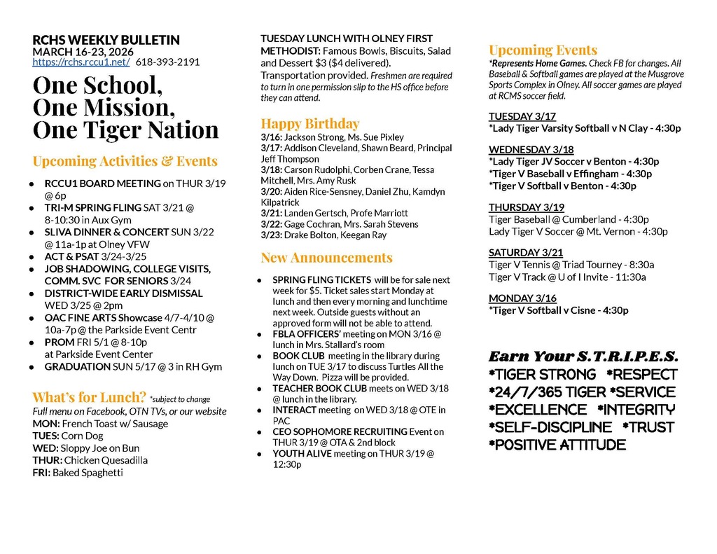 RCHS WEEKLY BULLETIN MARCH 16-23, 2026 https://rchs.rccu1.net/   618-393-2191  One School, One Mission, One Tiger Nation  Upcoming Activities & Events RCCU1 BOARD MEETING on THUR 3/19 @ 6p TRI-M SPRING FLING SAT 3/21 @ 8-10:30 in Aux Gym SLIVA DINNER & CONCERT SUN 3/22 @ 11a-1p at Olney VFW ACT & PSAT 3/24-3/25 JOB SHADOWING, COLLEGE VISITS, COMM. SVC  FOR SENIORS 3/24 DISTRICT-WIDE EARLY DISMISSAL WED 3/25 @ 2pm OAC FINE ARTS Showcase 4/7-4/10 @ 10a-7p @ the Parkside Event Centr PROM FRI 5/1 @ 8-10p  at Parkside Event Center GRADUATION SUN 5/17 @ 3 in RH Gym  What’s for Lunch? *subject to change Full menu on Facebook, OTN TVs, or our website MON: French Toast w/ Sausage TUES: Corn Dog WED: Sloppy Joe on Bun THUR: Chicken Quesadilla FRI: Baked Spaghetti    TUESDAY LUNCH WITH OLNEY FIRST METHODIST: Famous Bowls, Biscuits, Salad and Dessert $3 ($4 delivered). Transportation provided. Freshmen are required to turn in one permission slip to the HS office before they can attend.  Happy Birthday 3/16: Jackson Strong, Ms. Sue Pixley 3/17: Addison Cleveland, Shawn Beard, Principal Jeff Thompson 3/18: Carson Rudolphi, Corben Crane, Tessa Mitchell, Mrs. Amy Rusk 3/20: Aiden Rice-Sensney, Daniel Zhu, Kamdyn Kilpatrick 3/21: Landen Gertsch, Profe Marriott 3/22: Gage Cochran, Mrs. Sarah Stevens 3/23: Drake Bolton, Keegan Ray New Announcements SPRING FLING TICKETS  will be for sale next week for $5. Ticket sales start Monday at lunch and then every morning and lunchtime next week. Outside guests without an approved form will not be able to attend. FBLA OFFICERS’ meeting on MON 3/16 @ lunch in Mrs. Stallard’s room BOOK CLUB  meeting in the library during lunch on TUE 3/17 to discuss Turtles All the Way Down.  Pizza will be provided. TEACHER BOOK CLUB meets on WED 3/18 @ lunch in the library. INTERACT meeting  on WED 3/18 @ OTE in PAC CEO SOPHOMORE RECRUITING Event on THUR 3/19 @ OTA & 2nd block YOUTH ALIVE meeting on THUR 3/19 @ 12:30p  Upcoming Events *Represents Home Games. Check FB for changes. All Baseball & Softball games are played at the Musgrove Sports Complex in Olney. All soccer games are played at RCMS soccer field. TUESDAY 3/17 *Lady Tiger Varsity Softball v N Clay - 4:30p  WEDNESDAY 3/18 *Lady Tiger JV Soccer v Benton - 4:30p *Tiger V Baseball v Effingham - 4:30p *Tiger V Softball v Benton - 4:30p THURSDAY 3/19 Tiger Baseball @ Cumberland - 4:30p Lady Tiger V Soccer @ Mt. Vernon - 4:30p SATURDAY 3/21 Tiger V Tennis @ Triad Tourney - 8:30a Tiger V Track @ U of I Invite - 11:30a MONDAY 3/16 *Tiger V Softball v Cisne - 4:30p  Earn Your S.T.R.I.P.E.S. *TIGER STRONG   *RESPECT *24/7/365 TIGER *SERVICE *EXCELLENCE   *INTEGRITY  *SELF-DISCIPLINE   *TRUST *POSITIVE ATTITUDE
