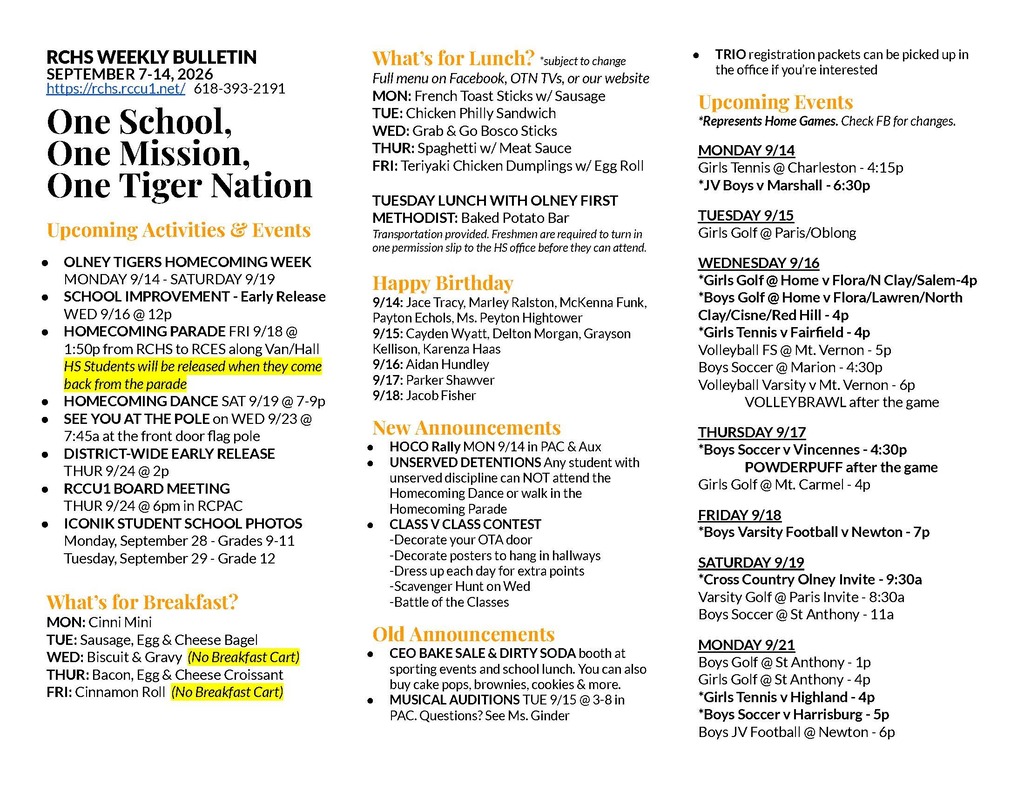 RCHS WEEKLY BULLETIN SEPTEMBER 7-14, 2026 https://rchs.rccu1.net/ 618-393-2191 One School, One Mission, One Tiger Nation Upcoming Activities & Events OLNEY TIGERS HOMECOMING WEEK MONDAY 9/14 - SATURDAY 9/19 SCHOOL IMPROVEMENT - Early Release WED 9/16 @ 12p HOMECOMING PARADE FRI 9/18 @ 1:50p from RCHS to RCES along Van/Hall HS Students will be released when they come back from the parade HOMECOMING DANCE SAT 9/19 @ 7-9p SEE YOU AT THE POLE on WED 9/23 @ 7:45a at the front door flag pole DISTRICT-WIDE EARLY RELEASE THUR 9/24 @ 2p RCCU1 BOARD MEETING THUR 9/24 @ 6pm in RCPAC ICONIK STUDENT SCHOOL PHOTOS Monday, September 28 - Grades 9-11 Tuesday, September 29 - Grade 12 What’s for Breakfast? MON: Cinni Mini TUE: Sausage, Egg & Cheese Bagel WED: Biscuit & Gravy (No Breakfast Cart) THUR: Bacon, Egg & Cheese Croissant FRI: Cinnamon Roll (No Breakfast Cart) What’s for Lunch? *subject to change Full menu on Facebook, OTN TVs, or our website MON: French Toast Sticks w/ Sausage TUE: Chicken Philly Sandwich WED: Grab & Go Bosco Sticks THUR: Spaghetti w/ Meat Sauce FRI: Teriyaki Chicken Dumplings w/ Egg Roll TUESDAY LUNCH WITH OLNEY FIRST METHODIST: Baked Potato Bar Transportation provided. Freshmen are required to turn in one permission slip to the HS office before they can attend. Happy Birthday 9/14: Jace Tracy, Marley Ralston, McKenna Funk, Payton Echols, Ms. Peyton Hightower 9/15: Cayden Wyatt, Delton Morgan, Grayson Kellison, Karenza Haas 9/16: Aidan Hundley 9/17: Parker Shawver 9/18: Jacob Fisher New Announcements HOCO Rally MON 9/14 in PAC & Aux UNSERVED DETENTIONS Any student with unserved discipline can NOT attend the Homecoming Dance or walk in the Homecoming Parade CLASS V CLASS CONTEST -Decorate your OTA door -Decorate posters to hang in hallways -Dress up each day for extra points -Scavenger Hunt on Wed -Battle of the Classes Old Announcements CEO BAKE SALE & DIRTY SODA booth at sporting events and school lunch. You can also buy cake pops, brownies, cookies & more. MUSICAL AUDITIONS TUE 9/15 @ 3-8 in PAC. Questions? See Ms. Ginder TRIO registration packets can be picked up in the office if you’re interested Upcoming Events *Represents Home Games. Check FB for changes. MONDAY 9/14 Girls Tennis @ Charleston - 4:15p *JV Boys v Marshall - 6:30p TUESDAY 9/15 Girls Golf @ Paris/Oblong WEDNESDAY 9/16 *Girls Golf @ Home v Flora/N Clay/Salem-4p *Boys Golf @ Home v Flora/Lawren/North Clay/Cisne/Red Hill - 4p *Girls Tennis v Fairfield - 4p Volleyball FS @ Mt. Vernon - 5p Boys Soccer @ Marion - 4:30p Volleyball Varsity v Mt. Vernon - 6p VOLLEYBRAWL after the game THURSDAY 9/17 *Boys Soccer v Vincennes - 4:30p POWDERPUFF after the game Girls Golf @ Mt. Carmel - 4p FRIDAY 9/18 *Boys Varsity Football v Newton - 7p SATURDAY 9/19 *Cross Country Olney Invite - 9:30a Varsity Golf @ Paris Invite - 8:30a Boys Soccer @ St Anthony - 11a MONDAY 9/21 Boys Golf @ St Anthony - 1p Girls Golf @ St Anthony - 4p *Girls Tennis v Highland - 4p *Boys Soccer v Harrisburg - 5p Boys JV Football @ Newton - 6p *TIGER STRONG *RESPECT *24/7/365 TIGER *SERVICE *EXCELLENCE *INTEGRITY *SELF-DISCIPLINE *TRUST *POSITIVE ATTITUDE RCCU#1 BUS BARN (618) 393-7771 RCCU#1 DISTRICT (618) 395-2324