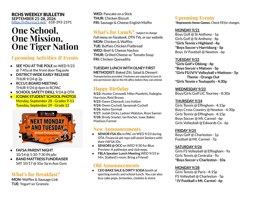 RCHS WEEKLY BULLETIN SEPTEMBER 21-28, 2026 https://rchs.rccu1.net/ 618-393-2191 One School, One Mission, One Tiger Nation Upcoming Activities & Events SEE YOU AT THE POLE on WED 9/23 @ 7:45a at the front door flag pole DISTRICT-WIDE EARLY RELEASE THUR 9/24 @ 2p RCCU1 BOARD MEETING THUR 9/24 @ 6pm in RCPAC SCHOOL SAFETY DRILL 9/24 @ OTA ICONIK STUDENT SCHOOL PHOTOS Monday, September 28 - Grades 9-11 Tuesday, September 29 - Grade 12 FAFSA PARENT NIGHT 10/14 @ 5:30-7:30 IN pAc BAND MATTRESS FUNDRAISER SAT 10/17 @ 10a-5p in Aux Gym What’s for Breakfast? MON: Waffles & Sausage Link TUE: Yogurt w/ Granola WED: Pancake on a Stick THUR: Chicken Biscuit FRI: Sausage & Cheese English Muffin What’s for Lunch? *subject to change Full menu on Facebook, OTN TVs, or our website MON: Chicken & Waffles TUE: Buffalo Chicken Flatbread WED: Beef & Cheese Nachos THUR: Grilled Cheese w/ Tomato Soup FRI: Chicken Quesadilla TUESDAY LUNCH WITH OLNEY FIRST METHODIST: Baked Ziti, Salad & Dessert Transportation provided. Freshmen are required to turn in one permission slip to the HS office before they can attend. Happy Birthday 9/22: Hunter Cornwell, Miles Pianfetti, Naleigha Harrison, Reid Brown 9/23: Gwen Chenault, Leo Hallam 9/24: Owen Cycholl, Savannah Cycholl 9/26: Aiden Germak 9/27: Judah Dicks, Ladsen Walston, Rose Sanner 9/28: Brody Snyder, Ian Kocher, Isaac Baker, Madison Farmer New Announcements SENIOR FSA IDs in PAC on WED 9/23 during OTA. Financial aid reps will assist Seniors with their FAFSA IDs. SENIORS @ OCC on WED 9/30 for Blue Preview: A pathways and club expo. FBLA Speaker Lunch Meeting WED 9/23 in Mrs. Stallard’s room. Bring a Friend! Old Announcements CEO BAKE SALE & DIRTY SODA booth at sporting events and school lunch. You can also buy cake pops, brownies, cookies & more. Upcoming Events *Represents Home Games. Check FB for changes. MONDAY 9/21 Boys Golf @ St Anthony - 1p Girls Golf @ St Anthony - 4p *Girls Tennis v Highland - 4p *Boys Soccer v Harrisburg - 5p Boys JV Football @ Newton - 6p TUESDAY 9/22 *Girls Golf v Oblong - 4p *Boys Soccer v Matoon - 5p *Girls FS/JV/V Volleyball v Mattoon - 5p Theme - Orange Out *Girls Tennis v Teutopolis - 4:30p WEDNESDAY 9/23 Boys/Girls Golf LIC Tourney - 8:30a THURSDAY 9/24 Girls Tennis @ Effingham - 4:15p Boys Cross Country @ Newton - 4:30p Girls Tennis @ Effingham - 4:15p Boys Soccer @ Mt. Carmel - 6p Girls Volleyball @ Edwards Co - 6p FRIDAY 9/25 Boys Golf @ Charleston - 1p Football @ Mt. Carmel - 7p SATURDAY 9/26 Girls FS Volleyball @ Effingham - 9a Girls Tennis @ Centralia - 9a *Boys Soccer v Charleston - 10a MONDAY 9/28 Girls Tennis @ Paris - 4:15p FS Volleyball @ Charleston - 5p *JV Football v Mt. Carmel - 6p