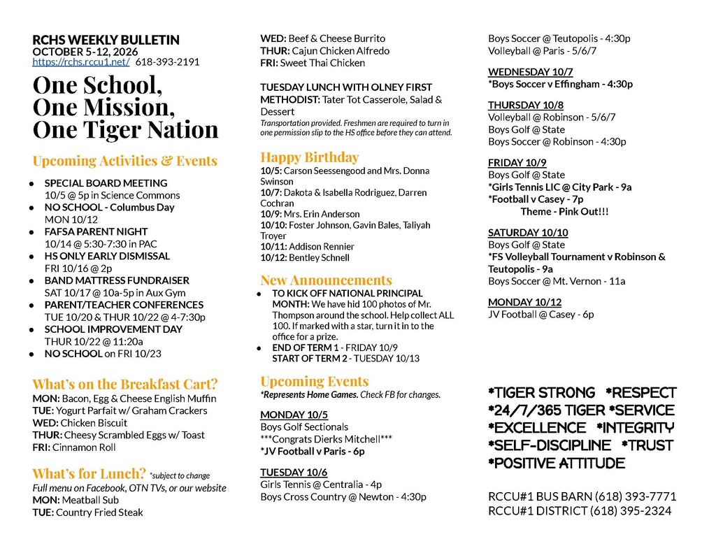RCHS WEEKLY BULLETIN OCTOBER 5-12, 2026 https://rchs.rccu1.net/   618-393-2191  One School, One Mission, One Tiger Nation  Upcoming Activities & Events SPECIAL BOARD MEETING 10/5 @ 5p in Science Commons NO SCHOOL - Columbus Day MON 10/12 FAFSA PARENT NIGHT  10/14 @ 5:30-7:30 in PAC HS ONLY EARLY DISMISSAL FRI 10/16 @ 2p BAND MATTRESS FUNDRAISER  SAT 10/17 @ 10a-5p in Aux Gym PARENT/TEACHER CONFERENCES TUE 10/20 & THUR 10/22 @ 4-7:30p SCHOOL IMPROVEMENT DAY THUR 10/22 @ 11:20a NO SCHOOL on FRI 10/23  What’s on the Breakfast Cart?  MON: Bacon, Egg & Cheese English Muffin TUE: Yogurt Parfait w/ Graham Crackers WED: Chicken Biscuit THUR: Cheesy Scrambled Eggs w/ Toast FRI: Cinnamon Roll   What’s for Lunch? *subject to change Full menu on Facebook, OTN TVs, or our website MON: Meatball Sub TUE: Country Fried Steak WED: Beef & Cheese Burrito THUR: Cajun Chicken Alfredo FRI: Sweet Thai Chicken  TUESDAY LUNCH WITH OLNEY FIRST METHODIST: Tater Tot Casserole, Salad & Dessert Transportation provided. Freshmen are required to turn in one permission slip to the HS office before they can attend.  Happy Birthday 10/5: Carson Seessengood and Mrs. Donna Swinson 10/7: Dakota & Isabella Rodriguez, Darren Cochran 10/9: Mrs. Erin Anderson 10/10: Foster Johnson, Gavin Bales, Taliyah Troyer 10/11: Addison Rennier 10/12: Bentley Schnell New Announcements TO KICK OFF NATIONAL PRINCIPAL MONTH: We have hid 100 photos of Mr. Thompson around the school. Help collect ALL 100. If marked with a star, turn it in to the office for a prize.  END OF TERM 1 - FRIDAY 10/9 START OF TERM 2 - TUESDAY 10/13 Upcoming Events *Represents Home Games. Check FB for changes.  MONDAY 10/5 Boys Golf Sectionals ***Congrats Dierks Mitchell*** *JV Football v Paris - 6p TUESDAY 10/6 Girls Tennis @ Centralia - 4p Boys Cross Country @ Newton - 4:30p Boys Soccer @ Teutopolis - 4:30p Volleyball @ Paris - 5/6/7 WEDNESDAY 10/7 *Boys Soccer v Effingham - 4:30p THURSDAY 10/8 Volleyball @ Robinson - 5/6/7 Boys Golf @ State Boys Soccer @ Robinson - 4:30p FRIDAY 10/9 Boys Golf @ State *Girls Tennis LIC @ City Park - 9a *Football v Casey - 7p 	Theme - Pink Out!!! SATURDAY 10/10 Boys Golf @ State *FS Volleyball Tournament v Robinson & Teutopolis - 9a Boys Soccer @ Mt. Vernon - 11a MONDAY 10/12 JV Football @ Casey - 6p    *TIGER STRONG   *RESPECT *24/7/365 TIGER *SERVICE *EXCELLENCE   *INTEGRITY  *SELF-DISCIPLINE   *TRUST *POSITIVE ATTITUDE  RCCU#1 BUS BARN (618) 393-7771 RCCU#1 DISTRICT (618) 395-2324  DRESS UP THEMES 10/15 Volleyball Frat Boys 10/20 Volleyball Extreme Spirit