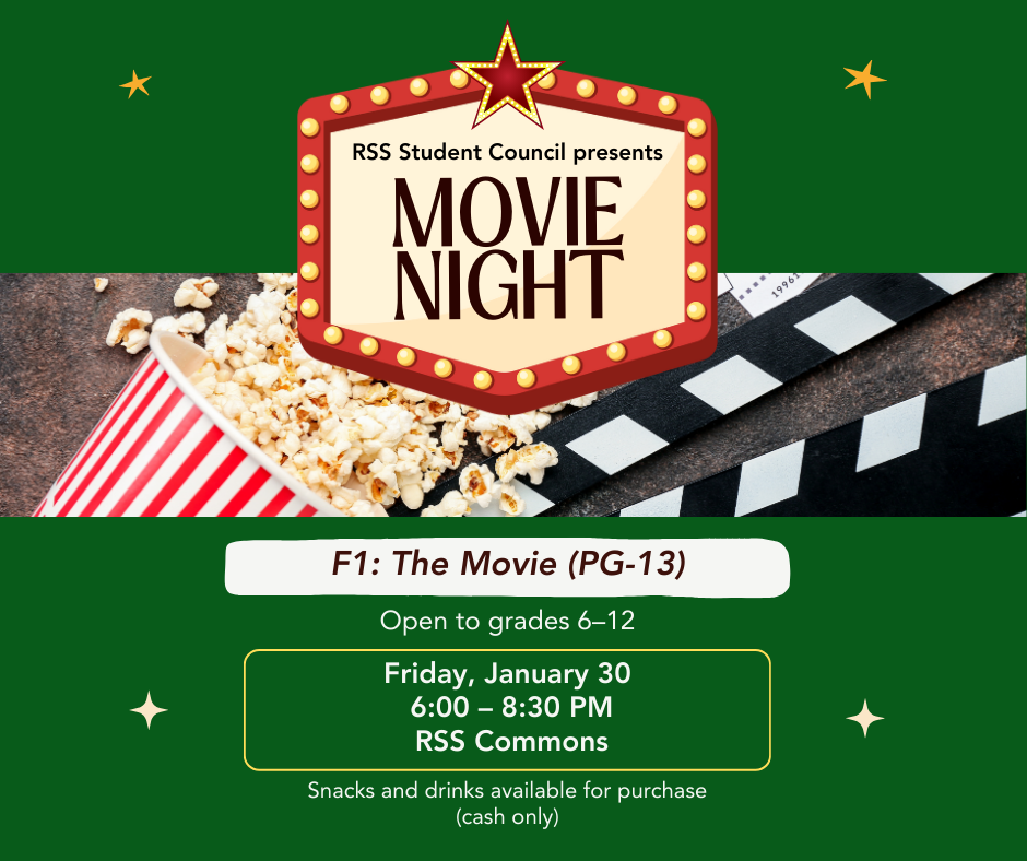 RSS Student Council Movie Night. F1: The Movie, rated PG-13. Open to students in grades 6 through 12. Friday, January 30, from 6:00 to 8:30 PM in the RSS Commons. Snacks and drinks will be available for purchase. Cash only.