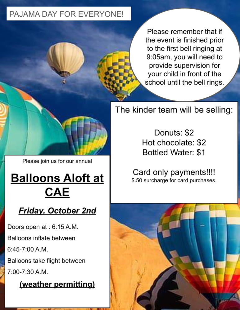  Balloons Aloft at CAE  Friday, October 2nd  Doors open at : 6:15 A.M. Balloons inflate between 6:45-7:00 A.M. Balloons take flight between 7:00-7:30 A.M. (weather permitting)  Please remember that if the event is finished prior to the first bell ringing at 9:05am, you will need to provide supervision for your child in front of the school until the bell rings.  The kinder team will be selling:  Donuts: $2 Hot chocolate: $2 Bottled Water: $1  Card only payments!!!!  $.50 surcharge for card purchases. 