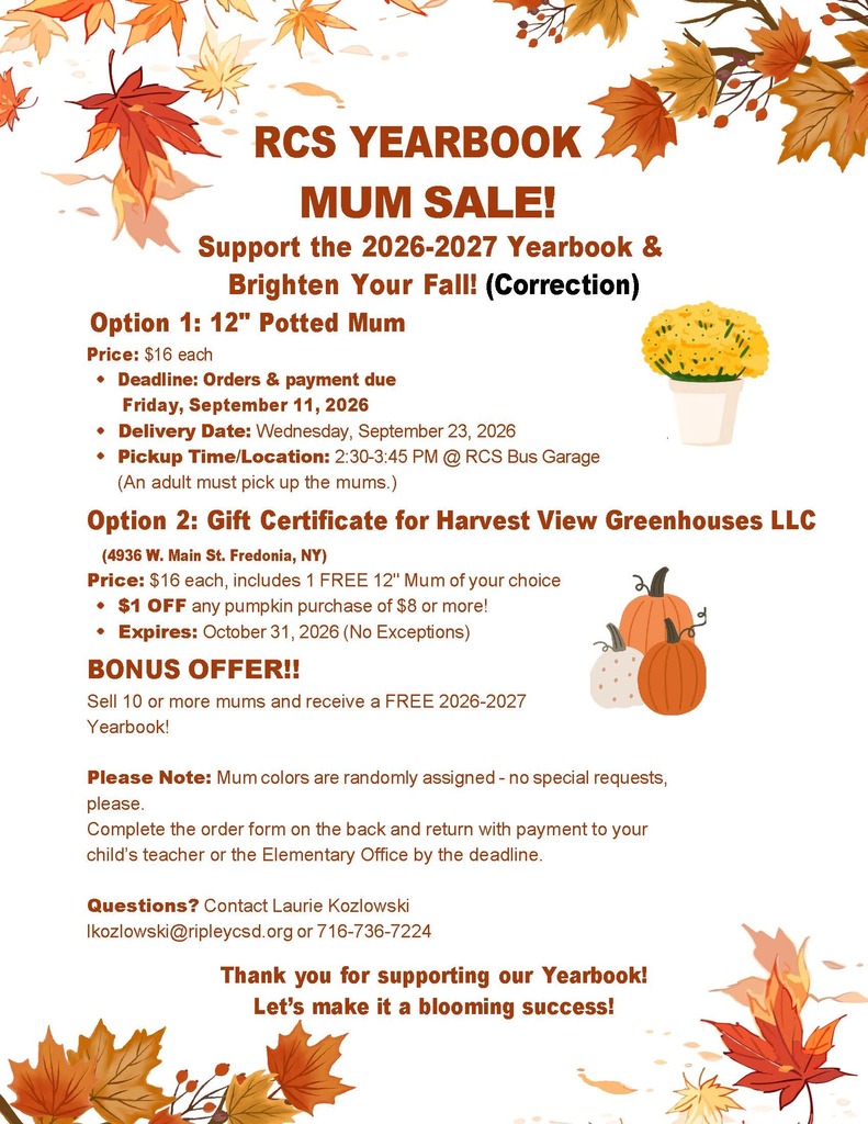 🌸🍂 CORRECTED RCS YEARBOOK MUM SALE INFORMATION! 🍂🌸 Please note: This post contains the CORRECTED information for our RCS Yearbook Mum Sale. A corrected flyer will also be sent home with students. Please use the corrected flyer/information below when placing your order. We apologize for any confusion and appreciate your understanding! Help us support the 2026–2027 RCS Yearbook while adding a little fall color to your home! 🍁 🌼 12" Potted Mums — $16 each OR 🌸 $16 Gift Certificate to Harvest View Greenhouses LLC Includes ONE FREE 12" mum of your choice PLUS $1 OFF any pumpkin purchase of $8 or more! 🎃 ✨ BONUS OFFER: Students who sell 10 or more mums will receive a FREE 2026–2027 RCS Yearbook! 📚💙 📅 Orders & payment due: Friday, September 11, 2026 🌼 Delivery: Wednesday, September 23, 2026 🚌 Pickup: 2:30–3:45 PM at the RCS Bus Garage An adult must pick up the mums. 📝 Complete the order form on the back of the corrected flyer and return it with payment to your child’s teacher or the Elementary Office by the deadline. Please note: Mum colors will be randomly assigned, so special color requests cannot be accommodated. 💐 Thank you for supporting the RCS Yearbook! Let’s make it a blooming success! 💐 Questions? Contact Laurie Kozlowski at lkozlowski@ripleycsd.org or 716-736-7224.