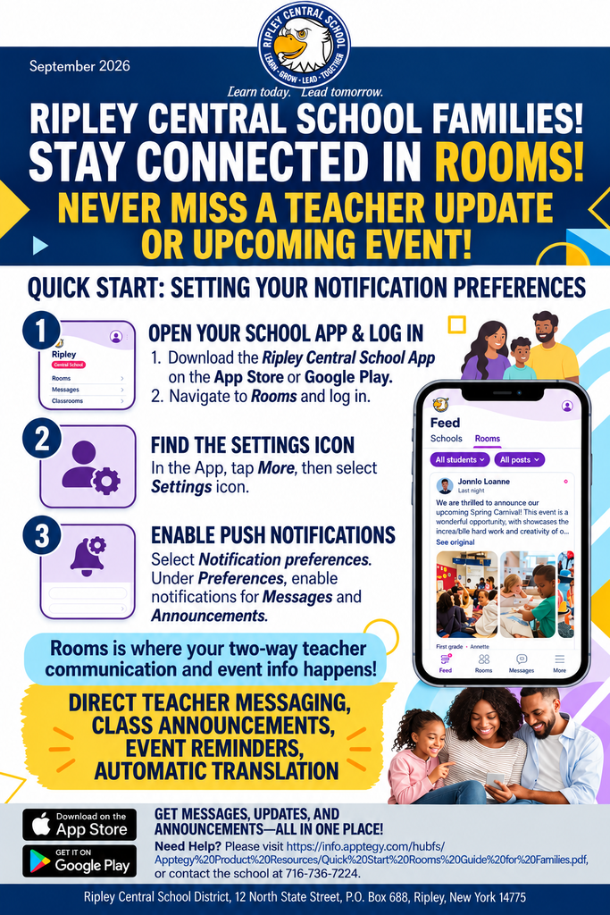 Stay connected with everything happening at Ripley Central School by making sure you have the official Ripley Central School App updated and your notification preferences set! With upcoming school events, classroom announcements, and direct teacher communication all happening through Rooms, turning on your notifications ensures you never miss a moment. 📲 How to Get Started & Turn On Notifications 1. Update or Download the App o Download or update the Ripley Central School App via the App Store or Google Play. 2. Log In to Rooms o Open the app and navigate to Rooms. o Log in using your email address or phone number. (You can also log in directly by clicking the link in any text notification sent by a staff member or checking your email invite). 3. Set Your Notification Preferences o Open the school app and tap More at the bottom. o Select the Settings icon Notification Preferences. o Under Preferences, select Messages and Announcements to customize how and when you receive updates (Push Notifications, Email, or SMS Text Messages). 🌟 What You Can Do in Rooms • Direct Teacher & Staff Messaging: Send two-way messages directly to teachers, coaches, and staff. • Automatic Translation: Read and reply to messages in your preferred language—Rooms translates them automatically! • Never Miss an Update: Stay informed on class announcements, daily schedules, events, and important reminders in one secure place. Need extra help getting set up? Scan the QR code in our welcome guide, visit info.apptegy.com/rooms-central, or contact the school main office at (716) 736-7224.