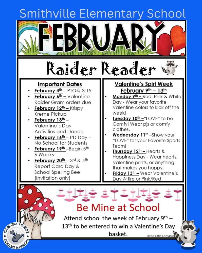 A portrait-style February newsletter flyer for Smithville Elementary School with a bright blue border background. At the very top, in large light-colored letters, it reads: “Smithville Elementary School.” Below that is a decorative banner with a rainbow, grass, and red hearts, and the large word “FEBRUARY” in bold black letters. Underneath, the title “Raider Reader” appears in a playful font, with a small raccoon graphic beside it.  The flyer is divided into two main columns:  Left Column – “Important Dates”  February 4th – PTO @ 3:15  February 6th – Valentine Raider Gram orders due  February 12th – Krispy Kreme Pickup  February 13th – Valentine’s Day Activities and Dance  February 16th – PD Day – No School for Students  February 19th – Begin 5th 6 Weeks  February 20th – 3rd & 4th Report Card Day & School Spelling Bee (Invitation only)  Right Column – “Valentine’s Spirit Week – February 9th–13th”  Monday 9th – Red, Pink & White Day – Wear your favorite Valentine colors to kick off the week.  Tuesday 10th – “LOVE” to be Comfy – Wear pajamas or comfy clothes.  Wednesday 11th – Show your “LOVE” for your Favorite Sports Team.  Thursday 12th – Hearts & Happiness Day – Wear hearts, Valentine prints, or anything that makes you happy.  Friday 13th – Wear Valentine’s Day Attire or Pink/Red.  At the bottom of the flyer is a section with hanging pink and red hearts and two red-and-white spotted mushrooms on the left. A raccoon character appears again on the bottom right. The bottom message reads:  “Be Mine at School” Attend school the week of February 9th–13th to be entered to win a Valentine’s Day basket.  In the lower left corner is the Ritchie County Schools logo with the words: “Ritchie County Schools – Excellence in Education.”  A small credit near the bottom reads: “© The Little Ladybug.”