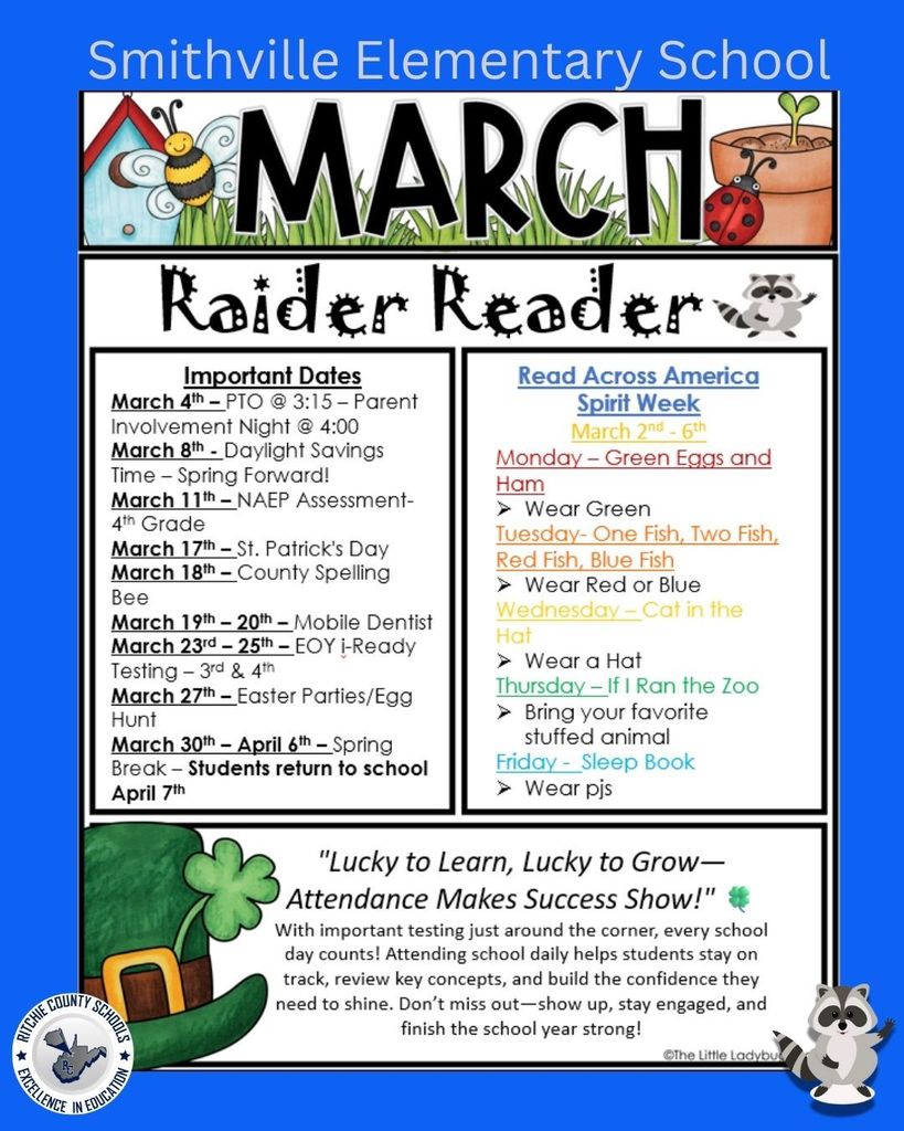 A colorful school newsletter titled โSmithville Elementary School โ March Raider Reader.โ The background is blue with spring-themed graphics including a birdhouse, bee, grass, ladybug, plant pot, shamrocks, and raccoon illustrations. Important Dates March 4th โ PTO meeting at 3:15 PM; Parent Involvement Night at 4:00 PM March 8th โ Daylight Savings Time begins (Spring Forward) March 11th โ NAEP Assessment for 4th Grade March 17th โ St. Patrickโs Day March 18th โ County Spelling Bee March 19thโ20th โ Mobile Dentist visits school March 23rdโ25th โ End-of-Year i-Ready Testing for 3rd and 4th Grades March 27th โ Easter Parties and Egg Hunt March 30th โ April 6th โ Spring Break Students return to school April 7th Read Across America Spirit Week (March 2ndโ6th) Monday โ Green Eggs and Ham: Wear green Tuesday โ One Fish, Two Fish, Red Fish, Blue Fish: Wear red or blue Wednesday โ Cat in the Hat: Wear a hat Thursday โ If I Ran the Zoo: Bring your favorite stuffed animal Friday โ Sleep Book: Wear pajamas Attendance Message Headline reads: โLucky to Learn, Lucky to Grow โ Attendance Makes Success Show!โ Message: With important testing coming soon, every school day counts. Attending school daily helps students stay on track, review key concepts, and build confidence. Students are encouraged to show up, stay engaged, and finish the school year strong. The bottom of the newsletter includes a green leprechaun hat graphic and the Ritchie County Schools logo with the phrase โExcellence in Education.โ A cartoon raccoon appears in the lower corner as decoration.