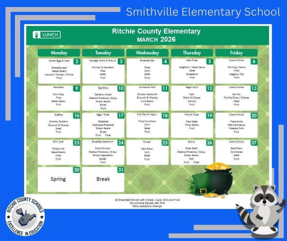 This image is a school lunch menu graphic for Smithville Elementary School, displaying the Ritchie County Elementary March 2026 Lunch Menu. The design uses a bright blue background with decorative gray corner accents. At the top center, white text reads โSmithville Elementary School.โ Below it, a green banner reads โRitchie County Elementary โ March 2026.โ The main portion of the image shows a calendar-style lunch menu arranged in five columns labeled Monday through Friday. Each day lists the featured entrรฉe and side items. The menu includes a St. Patrickโs Day theme with light green patterned background elements and a pot of gold illustration near the bottom right. A cartoon raccoon mascot appears in the lower right corner waving. Menu Details by Date: Monday, March 2: Green Eggs & Ham, Chicken & Noodles, Baked Beans, Lettuce/Tomato/Pickle, Fruit Tuesday, March 3: Sausage Gravy & Biscuit, Chicken & Noodles, Peas, Salad, Fruit Wednesday, March 4: Breakfast Bar, Pizza, Corn, Salad, Fruit Thursday, March 5: Oats Toast, Spaghetti with Meat Sauce, Salad, Breadstick, Fruit Friday, March 6: Cookโs Choice, Hot Dogs, Fries, Veggies with Dip, Fruit Monday, March 9: Pancakes, Corn Dog, Fries, Baked Beans, Fruit Tuesday, March 10: Egg Bites, Salisbury Steak, Mashed Potatoes with Gravy, Green Beans, Bread, Fruit Wednesday, March 11: Cinnamon Roll, Chicken Sandwich, Broccoli & Cheese, Lima Beans, Fruit Thursday, March 12: Bagel Stick, Ham, Mac & Cheese, Carrots, Fruit Friday, March 13: Cookโs Choice, Burrito, Tortilla Chips, Salad, Fruit Monday, March 16: Waffles, Chicken Tenders, Broccoli & Cheese, Salad, Fruit Tuesday, March 17: Eggs & Toast, Meatloaf, Scalloped Potatoes, Green Beans, Bread, Fruit, Treat Wednesday, March 18: Pop Tart & Yogurt, Pizza Crunchers, Corn, Salad, Fruit Thursday, March 19: French Toast, Taco Salad, Pinto Beans, Fruit Friday, March 20: Cookโs Choice, Pizza Sticks, Marinara Sauce, Roasted Corn, Fruit Monday, March 23: Mini Loaf, Sloppy Joe, Baked Beans, Fries, Fruit Tuesday, March 24: Breakfast Sandwich, Fried Chicken, Mashed Potatoes with Gravy, Mixed Vegetables, Bread, Fruit Wednesday, March 25: Frudel, Taco Bites, Corn, Salad, Fruit Thursday, March 26: Donut, Roast Beef, Mashed Potatoes with Gravy, Green Beans, Roll, Fruit, Treat Friday, March 27: Cookโs Choice, Beef Stew, Cornbread, Salad, Fruit Monday, March 30 and Tuesday, March 31: Spring Break (no school meals served). At the bottom of the menu, small text states: โAll Breakfast Served with Cereal, Juice, Milk and Fruit. All Lunches Served with Milk. Menu subject to change.โ The lower left corner displays the Ritchie County Schools logo with the phrase โExcellence in Education.โ The overall design uses green and festive elements associated with March and St. Patrickโs Day.