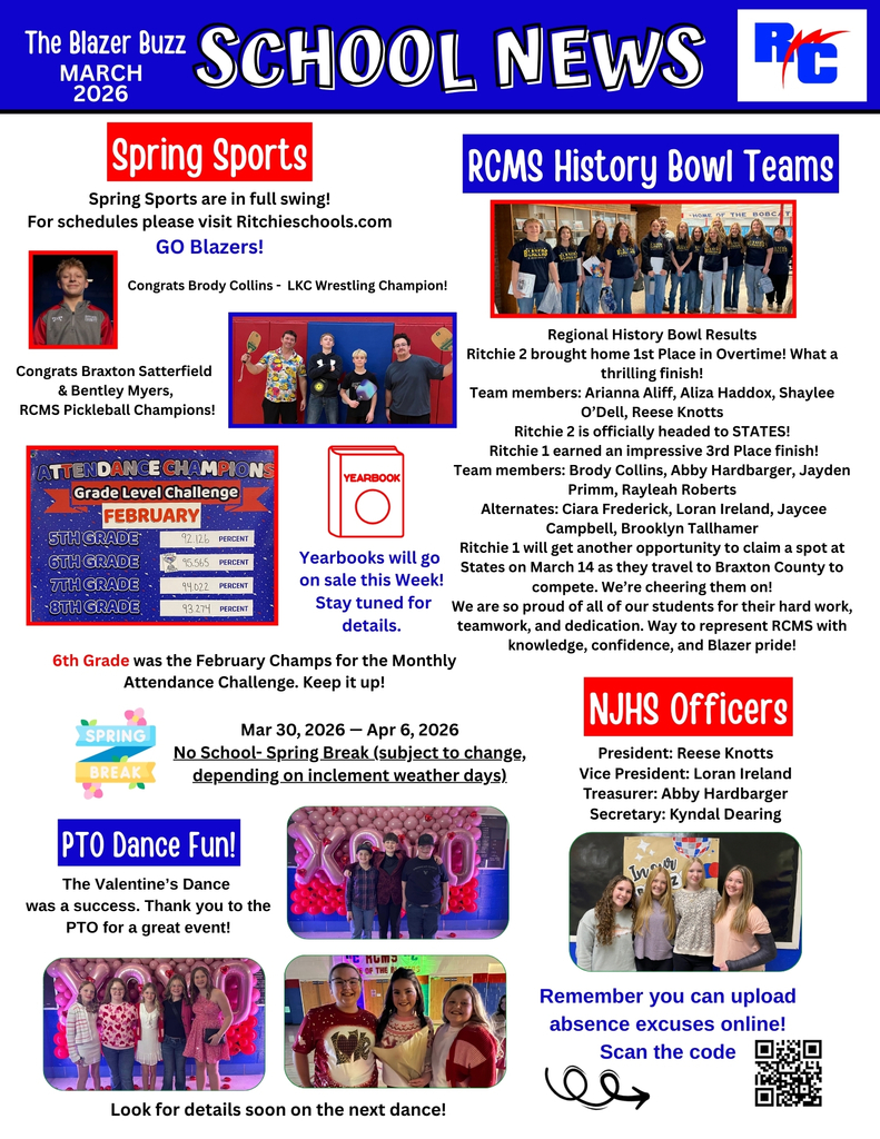 The Blazer Buzz – School News  March 2026  Spring Sports  Spring Sports are in full swing! For schedules please visit Ritchieschools.com  GO Blazers!  Congrats Brody Collins… LKC Wrestling Champion!  Congrats Braxton Satterfield & Bentley Myers RCMS Pickleball Champions!  Attendance Champions – Grade Level Challenge (February)  6th Grade – 92.126 percent 6th Grade – 95.565 percent 7th Grade – 94.022 percent 8th Grade – 93.274 percent  6th Grade was the February Champs for the Monthly Attendance Challenge. Keep it up!  Yearbooks  Yearbooks will go on sale this week! Stay tuned for details.  Spring Break  Mar 30, 2026 – Apr 6, 2026  No School – Spring Break (subject to change, depending on inclement weather days)  PTO Dance Fun!  The Valentine’s Dance was a success. Thank you to the PTO for a great event!  Look for details soon on the next dance!  RCMS History Bowl Teams  Regional History Bowl Results  Ritchie 2 brought home 1st Place in Overtime! What a thrilling finish!  Team members: Arianna Aliff Aliza Haddox Shaylee O’Dell Reese Knotts  Ritchie 2 is officially headed to STATES!  Ritchie 1 earned an impressive 3rd Place finish!  Team members: Brody Collins Abigail Hardbarger Jayden Primm Raylean Roberts  Alternates: Ciara Frederick Loran Ireland Jaycee Campbell Brookyln Tallhamer  Ritchie 1 will get another opportunity to claim a spot at States on March 14 as they travel to Braxton County to compete. We’re cheering them on!  We are so proud of all of our students for their hard work, teamwork, and dedication. Way to represent RCMS with knowledge, confidence, and Blazer pride!  NJHS Officers  President: Reese Knotts Vice President: Loran Ireland Treasurer: Abby Hardbarger Secretary: Kyndal Dearing  Attendance Reminder  Remember you can upload absence excuses online!  Scan the code