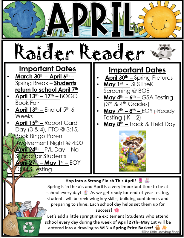 A colorful school newsletter flyer titled “April Raider Reader.” At the top are playful illustrations of the Earth on the left and a smiling sun on the right.  The flyer is divided into two columns labeled “Important Dates.”  Left Column (March–April Events):  March 30th – April 6th: Spring Break. Students return to school April 7th.  April 13th – 17th: BOGO Book Fair.  April 13th: End of 5th 6 Weeks grading period.  April 15th: Report Card Day (grades 3 and 4), PTO meeting at 3:15, and Book Bingo Family Involvement Night at 4:00.  April 24th: Professional Learning Day. No school for students.  April 27th – May 1st: End-of-Year DIBELS testing.  Right Column (Late April–May Events):  April 30th: Spring Pictures.  May 1st: SES PreK Screening at BDE.  May 4th – 6th: GSA Testing for 3rd and 4th grades.  May 7th – 8th: End-of-Year i-Ready testing for Kindergarten through 2nd grade.  May 8th: Track and Field Day.  There is a small illustration of a raccoon wearing overalls and a hat among flowers on the right side.  Bottom Section Message: A heading reads: “Hop Into a Strong Finish This April!”  Text explains that spring is an important time to attend school every day as students prepare for end-of-year testing, build confidence, and develop key skills for success.  It encourages excitement and highlights an attendance incentive: Students who attend school every day during the week of April 27th through May 1st will be entered into a drawing to win a Spring Prize Basket.  At the bottom left is an illustration of a tree and a recycling bin with bottles and cans.