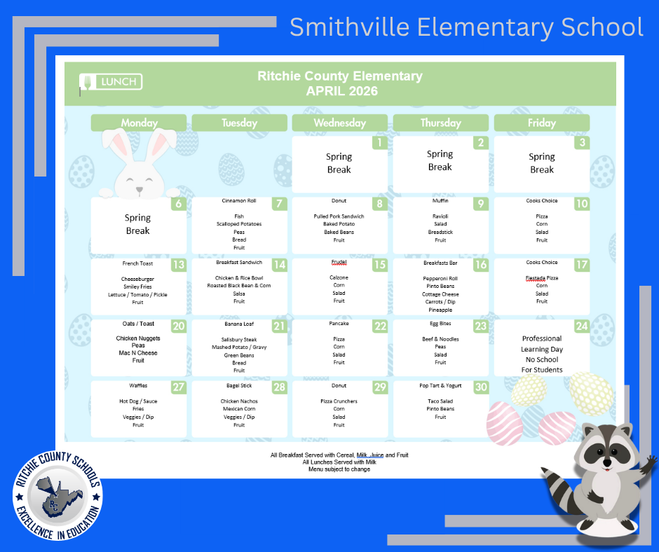 A blue, Easter-themed school lunch calendar graphic for Smithville Elementary School. The main content is titled “Ritchie County Elementary – April 2026” and displays a weekly lunch menu organized Monday through Friday.  The background includes pastel Easter eggs, a white bunny illustration on the left, and a raccoon character on the bottom right. The Ritchie County Schools logo appears in the bottom left corner with the words “Excellence in Education.”  General Notes: The first week, April 1–3 (Wednesday–Friday), is labeled “Spring Break.” Monday, April 6 is also labeled “Spring Break.” Friday, April 24 is labeled: “Professional Learning Day – No School for Students.” A note at the bottom reads: “All Breakfast Served with Cereal, Milk, Juice and Fruit. All Lunches Served with Milk. Menu subject to change.” Daily Menu:  Tuesday, April 7  Cinnamon Roll Fish Scalloped Potatoes Peas Bread Fruit  Wednesday, April 8  Donut Pulled Pork Sandwich Baked Potato Baked Beans Fruit  Thursday, April 9  Muffin Ravioli Salad Breadstick Fruit  Friday, April 10  Cook’s Choice Pizza Corn Salad Fruit  Monday, April 13  French Toast Cheeseburger Smiley Fries Lettuce / Tomato / Pickle Fruit  Tuesday, April 14  Breakfast Sandwich Chicken & Rice Bowl Roasted Black Bean & Corn Salsa Fruit  Wednesday, April 15  Fru-del (pastry item) Calzone Corn Salad Fruit  Thursday, April 16  Breakfast Bar Pepperoni Roll Pinto Beans Cottage Cheese Carrots / Dip Pineapple  Friday, April 17  Cook’s Choice Fiesta Pizza Corn Salad Fruit  Monday, April 20  Oats / Toast Chicken Nuggets Peas Mac N Cheese Fruit  Tuesday, April 21  Banana Loaf Salisbury Steak Mashed Potato / Gravy Green Beans Bread Fruit  Wednesday, April 22  Pancake Pizza Corn Salad Fruit  Thursday, April 23  Egg Bites Beef & Noodles Peas Salad Fruit  Friday, April 24  Professional Learning Day No School for Students  Monday, April 27  Waffles Hot Dog / Sauce Fries Veggies / Dip Fruit  Tuesday, April 28  Bagel Stick Chicken Nachos Mexican Corn Veggies / Dip Fruit  Wednesday, April 29  Donut Pizza Crunchers Corn Salad Fruit  Thursday, April 30  Pop Tart & Yogurt Taco Salad Pinto Beans Fruit  This image is a colorful monthly lunch calendar designed for elementary school families, featuring festive spring visuals and clearly organized daily meal listings.