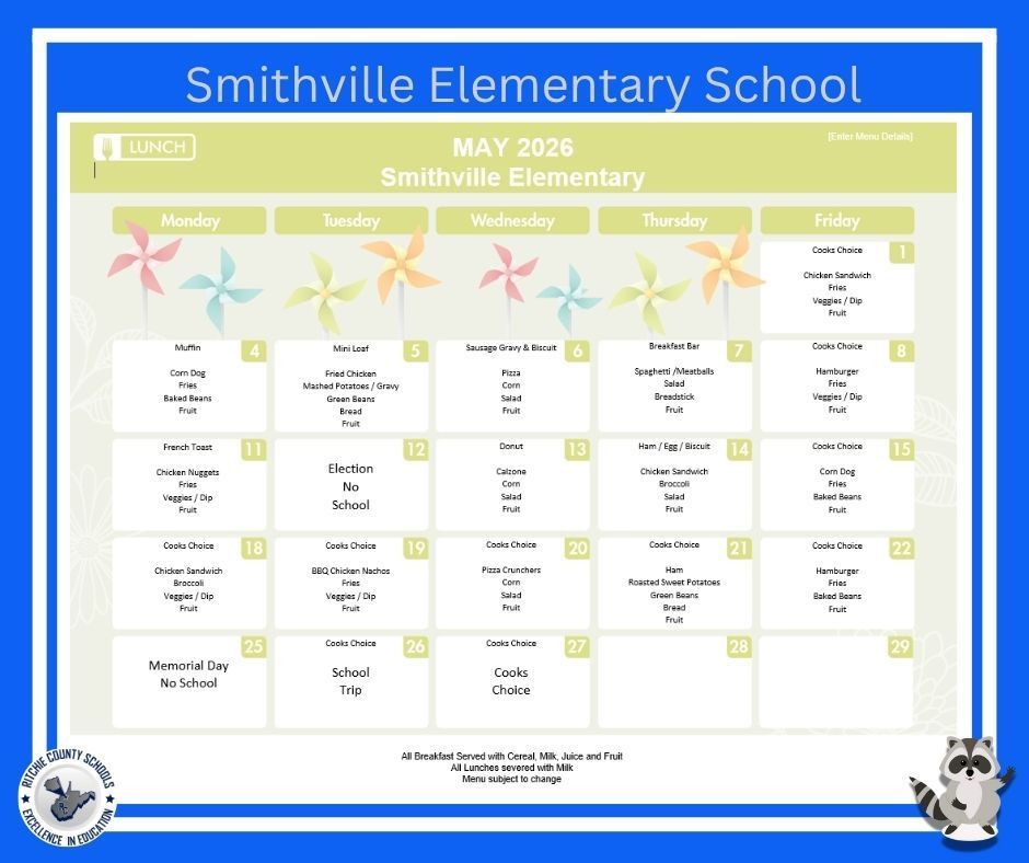 This flyer is a school lunch menu for Smithville Elementary School for the month of May 2026. The layout is a calendar-style grid with weekdays (Monday through Friday), listing daily lunch options. The flyer has a bright, cheerful design with a blue border, soft green header, and decorative pinwheel graphics. A raccoon mascot appears in the bottom right corner, and a school district logo is in the bottom left.  General Information: Title: Smithville Elementary School – May 2026 Lunch Menu All lunches are served with milk. All breakfasts include cereal, milk, juice, and fruit. Menu items are subject to change. Daily Lunch Menu:  Friday, May 1  Cook’s Choice Chicken Sandwich Fries Veggies with dip Fruit  Week of May 4–8  Monday, May 4  Muffin Corn Dog Fries Baked Beans Fruit  Tuesday, May 5  Mini Loaf Fried Chicken Mashed Potatoes with Gravy Green Beans Bread Fruit  Wednesday, May 6  Sausage Gravy & Biscuit Pizza Corn Salad Fruit  Thursday, May 7  Breakfast Bar Spaghetti & Meatballs Salad Breadstick Fruit  Friday, May 8  Cook’s Choice Hamburger Fries Veggies with dip Fruit  Week of May 11–15  Monday, May 11  French Toast Chicken Nuggets Fries Veggies with dip Fruit  Tuesday, May 12  Election Day – No School  Wednesday, May 13  Donut Calzone Corn Salad Fruit  Thursday, May 14  Ham, Egg & Biscuit Chicken Sandwich Broccoli Salad Fruit  Friday, May 15  Cook’s Choice Corn Dog Fries Baked Beans Fruit  Week of May 18–22  Monday, May 18  Cook’s Choice Chicken Sandwich Broccoli Veggies with dip Fruit  Tuesday, May 19  Cook’s Choice BBQ Chicken Nachos Fries Veggies with dip Fruit  Wednesday, May 20  Cook’s Choice Pizza Crunchers Corn Salad Fruit  Thursday, May 21  Cook’s Choice Ham Roasted Sweet Potatoes Green Beans Bread Fruit  Friday, May 22  Cook’s Choice Hamburger Fries Baked Beans Fruit  Week of May 25–29  Monday, May 25  Memorial Day – No School  Tuesday, May 26  Cook’s Choice School Trip  Wednesday, May 27  Cook’s Choice  Thursday, May 28  (No menu listed)  Friday, May 29  (No menu listed)  This menu provides a variety of student-friendly meals including classic favorites like pizza, hamburgers, chicken sandwiches, and spaghetti, along with sides such as vegetables, fruits, and grains.