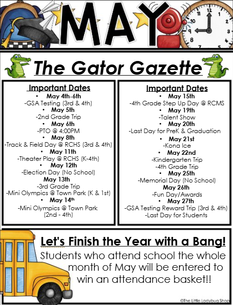 A school newsletter flyer titled “May – The Gator Gazette.” The header includes the word “May” decorated with graduation-themed images such as a cap, diploma, and clock, along with cartoon alligators on either side of the title.  Below the title are two columns labeled “Important Dates.”  Left Column Important Dates:  May 4th–6th: GSA Testing (3rd and 4th grade) May 5th: 2nd Grade Trip May 6th: PIC at 4:00 PM May 8th: Track & Field Day at RCHS (3rd and 4th grade) May 11th: Theater Play at RCHS (K–4th grade) May 12th: Election Day (No School) May 13th: 3rd Grade Trip and Mini Olympics at Town Park (Kindergarten and 1st grade) May 14th: Mini Olympics at Town Park (2nd–4th grade)  Right Column Important Dates:  May 15th: 4th Grade Step Up Day at RCMS May 19th: Talent Show May 20th: Last Day for Pre-K Graduation May 21st: Kona Ice May 22nd: Kindergarten Trip and 4th Grade Trip May 25th: Memorial Day (No School) May 26th: Fun Day and Awards May 27th: GSA Testing Reward Trip (3rd and 4th grade) and Last Day for Students  At the bottom of the flyer is a section with a yellow school bus illustration and bold text that reads:  “Let’s Finish the Year with a Bang! Students who attend school the whole month of May will be entered to win an attendance basket!!”