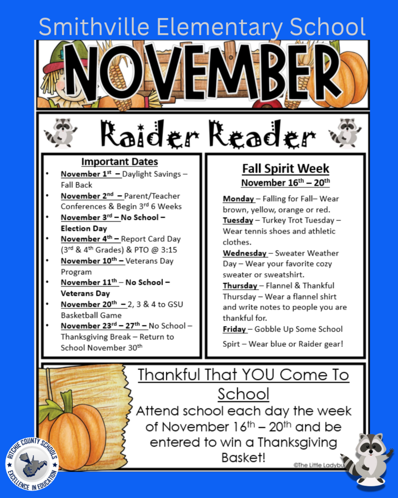 November Raider Reader newsletter for Smithville Elementary School. The flyer features a fall-themed design with pumpkins, autumn leaves, and raccoons. **Important Dates:** - **November 1st:** Daylight Savings – Fall Back. - **November 2nd:** Parent/Teacher Conferences and beginning of the 3rd six weeks. - **November 3rd:** No School – Election Day. - **November 4th:** Report Card Day for 3rd and 4th grades. PTO meeting at 3:15 PM. - **November 10th:** Veterans Day Program. - **November 11th:** No School – Veterans Day. - **November 20th:** 2nd, 3rd, and 4th grades attend a basketball game at Glenville State University. - **November 23rd–27th:** No School – Thanksgiving Break. Students return November 30th. **Fall Spirit Week: November 16th–20th** - **Monday – Falling for Fall:** Wear brown, yellow, orange, or red. - **Tuesday – Turkey Trot Tuesday:** Wear tennis shoes and athletic clothes. - **Wednesday – Sweater Weather Day:** Wear your favorite cozy sweater or sweatshirt. - **Thursday – Flannel & Thankful Thursday:** Wear a flannel shirt and write notes to people you are thankful for. - **Friday – Gobble Up Some School Spirit:** Wear blue or Raider gear! **Thankful That YOU Come to School!** Students who attend school every day during the week of November 16th–20th will be entered into a drawing to win a Thanksgiving Basket! The newsletter includes festive fall illustrations and emphasizes important school events, school spirit, and attendance throughout November.