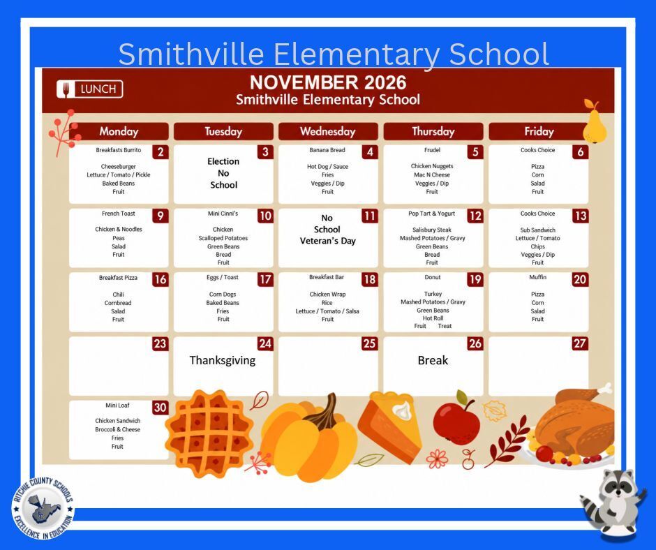 Smithville Elementary School November 2026 Lunch Menu. The calendar features a fall and Thanksgiving theme with a blue border, autumn leaves, pumpkins, pumpkin pie, apple, turkey, and other seasonal decorations. The Ritchie County Schools logo is displayed in the bottom left corner, and Raider the Raccoon is in the bottom right corner. **Monday, November 2** - Breakfast: Breakfast Burrito - Lunch: Cheeseburger, Lettuce, Tomato, Pickle, Baked Beans, Fruit **Tuesday, November 3** - No School – Election Day **Wednesday, November 4** - Breakfast: Banana Bread - Lunch: Hot Dog with Sauce, Fries, Veggies with Dip, Fruit **Thursday, November 5** - Breakfast: Frudel - Lunch: Chicken Nuggets, Mac and Cheese, Veggies with Dip, Fruit **Friday, November 6** - Breakfast: Cook's Choice - Lunch: Pizza, Corn, Salad, Fruit **Monday, November 9** - Breakfast: French Toast - Lunch: Chicken and Noodles, Peas, Salad, Fruit **Tuesday, November 10** - Breakfast: Mini Cinni's - Lunch: Chicken, Scalloped Potatoes, Green Beans, Bread, Fruit **Wednesday, November 11** - No School – Veterans Day **Thursday, November 12** - Breakfast: Pop Tart and Yogurt - Lunch: Salisbury Steak, Mashed Potatoes with Gravy, Green Beans, Bread, Fruit **Friday, November 13** - Breakfast: Cook's Choice - Lunch: Sub Sandwich, Lettuce, Tomato, Chips, Veggies with Dip, Fruit **Monday, November 16** - Breakfast: Breakfast Pizza - Lunch: Chili, Cornbread, Salad, Fruit **Tuesday, November 17** - Breakfast: Eggs and Toast - Lunch: Corn Dogs, Baked Beans, Fries, Fruit **Wednesday, November 18** - Breakfast: Breakfast Bar - Lunch: Chicken Wrap, Rice, Lettuce, Tomato, Salsa, Fruit **Thursday, November 19** - Breakfast: Donut - Lunch: Turkey, Mashed Potatoes with Gravy, Green Beans, Hot Roll, Fruit, Treat **Friday, November 20** - Breakfast: Muffin - Lunch: Pizza, Corn, Salad, Fruit **Monday, November 23 through Friday, November 27** - Thanksgiving Break – No meals listed. **Monday, November 30** - Breakfast: Mini Loaf - Lunch: Chicken Sandwich, Broccoli and Cheese, Fries, Fruit The menu is organized in a Monday-through-Friday calendar format with red date labels and white meal boxes against a beige background.