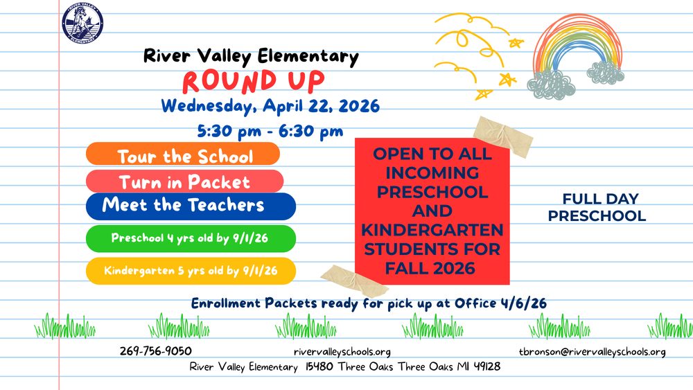 Our Preschool and Kindergarten Round Up is almost here, and we cannot wait to welcome our newest Mustangs for Fall 2026. Join us on Wednesday April 22, 2026, from 5:30 pm to 6:30 pm at River Valley Elementary for an exciting evening designed especially for incoming families. This is a wonderful opportunity to tour the building, meet our teachers, and turn in your enrollment packet.  Preschool is open to children who are 4 years old by September 1, 2026, and our Preschool Program is full day. Kindergarten is open to children who are 5 years old by September 1, 2026. Enrollment packets will be ready for pick up beginning April 6, 2026, at the school office.  We look forward to meeting the next generation of learners and showing you all the great things happening at River Valley Elementary. Spread the word and help us welcome the Class of 2039. For more information, call 269 -756-9050 or email Mrs. Bronson at tbronson@rivervalleyschools.org