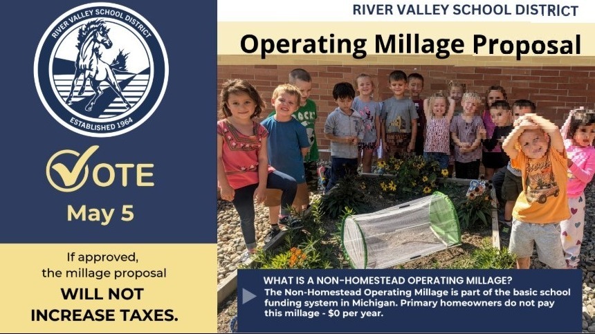 Our Board of Education has approved putting an Non-Homestead Operating Millage proposal on the May 5, 2026 ballot.  Please read and share the attached information on the millage proposal, which can also be found on our webpage at: May 5th, 2026 Operating Millage Election Information     I'd also as that you please help spread the word to our voters about these upcoming presentations/gatherings on the Millage Renewals and other River Valley School related topics:  Village Council Meeting for Three Oaks:  Wednesday, April 8 at 7:00  New Troy Community Center:  Thursday, April 9th at 5:00  River Valley Senior Center: Tuesday, April 14th at 1:00  Harbor Country Rotary Club:  Wednesday, April 15th at 5:30     During these presentations, I will focus on the Non-Homestead Operating Millage Proposal but am also happy to answer questions about the progress we are making as a school district. I love to tell the story about the many good things that are happening here at River Valley Schools.
