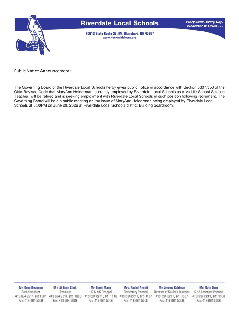 Public Notice Announcement: The Governing Board of the Riverdale Local Schools herby gives public notice in accordance with Section 3307.353 of the Ohio Revised Code that MaryAnn Holderman, currently employed by Riverdale Local Schools as a Middle School Science Teacher, will be retired and is seeking employment with Riverdale Local Schools in such position following retirement. The Governing Board will hold a public meeting on the issue of MaryAnn Holderman being employed by Riverdale Local Schools at 5:00PM on June 29, 2026 at Riverdale Local Schools district Building boardroom. 