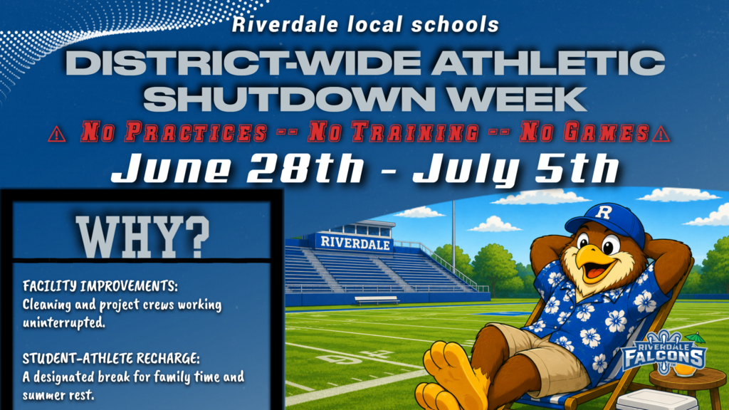 WHY? FACILITY IMPROVEMENTS: Cleaning and project crews working uninterrupted.  STUDENT-ATHLETE RECHARGE: A designated break for family time and summer rest.  Riverdale local schools DISTRICT-WIDE ATHLETIC SHUTDOWN WEEK NO PRACTICES -- NO TRAINING -- NO GAMESA June 28th - July 5th R  RIVERDALE  RIVERDALE FALCONS