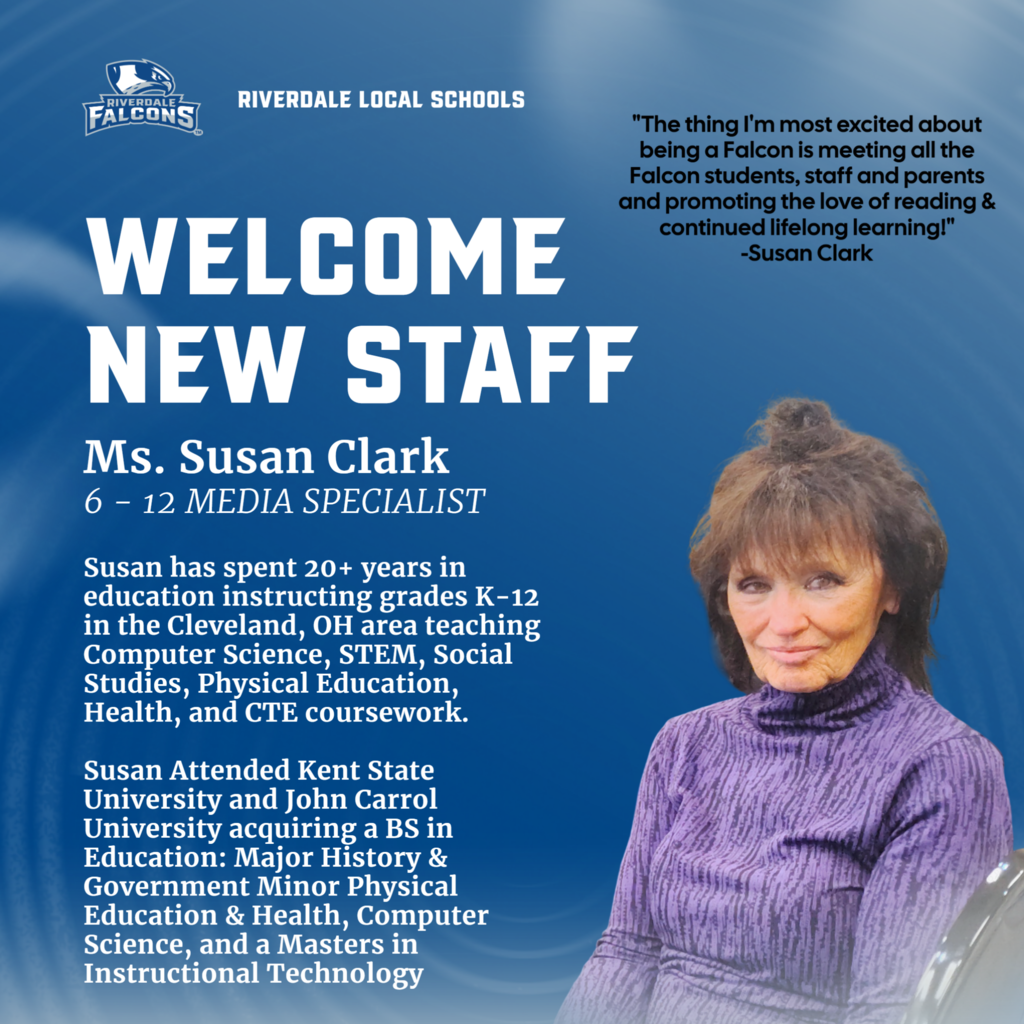 RIVERDALE LOCAL SCHOOLS  WELCOME NEW STAFF Ms. Susan Clark 6 - 12 MEDIA SPECIALIST  Susan has spent 20+ years in education instructing grades K-12 in the Cleveland, OH area teaching Computer Science, STEM, Social Studies, Physical Education, Health, and CTE coursework.  Susan Attended Kent State University and John Carrol University acquiring a BS in Education: Major History & Government Minor Physical Education & Health, Computer Science, and a Masters in Instructional Technology  "The thing I'm most excited about being a Falcon is meeting all the Falcon students, staff and parents and promoting the love of reading & continued lifelong learning!" -Susan Clark