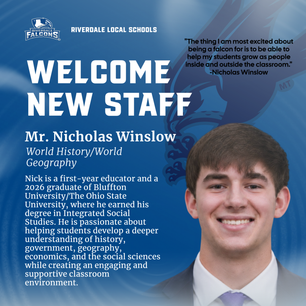 This image includes the following text: "RIVERDALE FALCONS  RIVERDALE LOCAL SCHOOLS  WELCOME NEW STAFF Mr. Nicholas Winslow World History/World Geography Nick is a first-year educator and a 2026 graduate of Bluffton University/The Ohio State University, where he earned his degree in Integrated Social Studies. He is passionate about helping students develop a deeper understanding of history, government, geography, economics, and the social sciences while creating an engaging and supportive classroom environment.  "The thing I am most excited about being a falcon for is to be able to help my students grow as people inside and outside the classroom." -Nicholas Winslow " As well as a picture of Nick