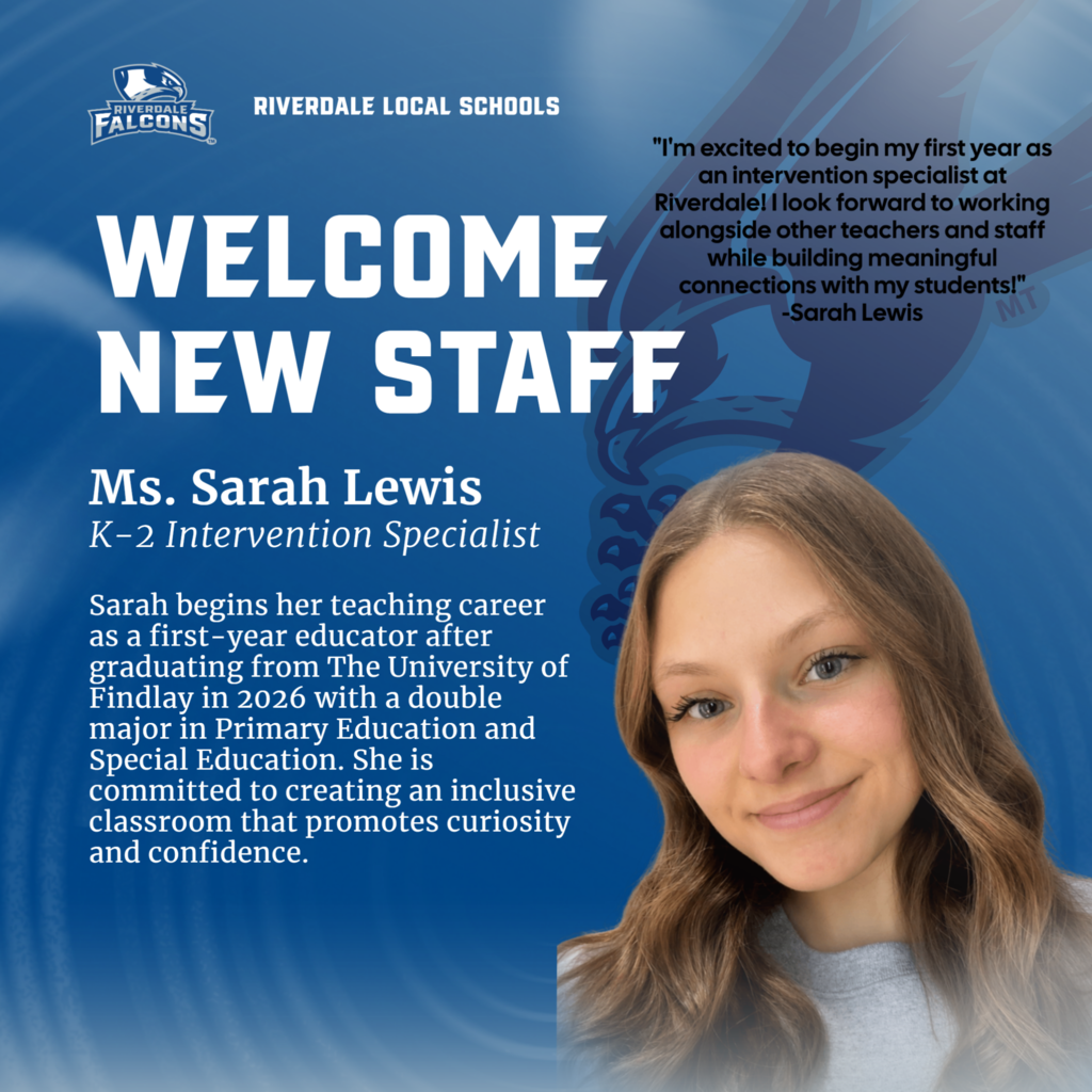 FALCONS  RIVERDALE LOCAL SCHOOLS  WELCOME NEW STAFF Ms. Sarah Lewis K-2 Intervention Specialist Sarah begins her teaching career as a first-year educator after graduating from The University of Findlay in 2026 with a double major in Primary Education and Special Education. She is committed to creating an inclusive classroom that promotes curiosity and confidence.  "I'm excited to begin my first year as an intervention specialist at Riverdale! I look forward to working alongside other teachers and staff while building meaningful connections with my students!" -Sarah Lewis