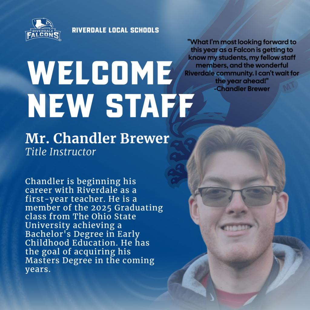 RIVERDALE FALCONS  RIVERDALE LOCAL SCHOOLS  WELCOME NEW STAFF Mr. Chandler Brewer Title Instructor  Chandler is beginning his career with Riverdale as a first-year teacher. He is a member of the 2025 Graduating class from The Ohio State University achieving a Bachelor's Degree in Early Childhood Education. He has the goal of acquiring his Masters Degree in the coming years.  "What I'm most looking forward to this year as a Falcon is getting to know my students, my fellow staff members, and the wonderful Riverdale community. I can't wait for the year ahead!" -Chandler Brewer  MT