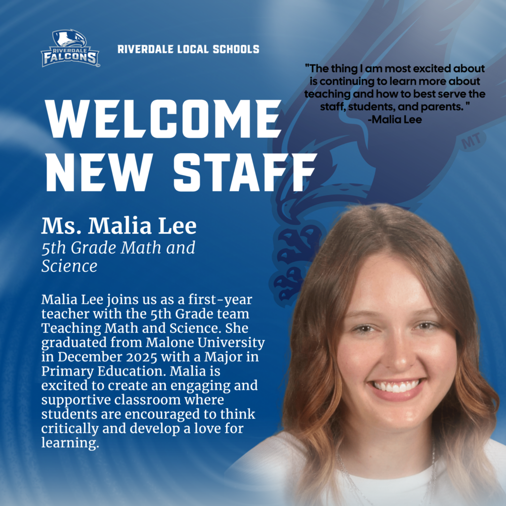 RIVERDALE FALCONS RIVERDALE LOCAL SCHOOLS WELCOME NEW STAFF Ms. Malia Lee 5th Grade Math and Science Malia Lee joins us as a first-year teacher with the 5th Grade team Teaching Math and Science. She graduated from Malone University in December 2025 with a Major in Primary Education. Malia is excited to create an engaging and supportive classroom where students are encouraged to think critically and develop a love for learning. "The thing I am most excited about is continuing to learn more about teaching and how to best serve the staff, students, and parents." -Malia Lee MT