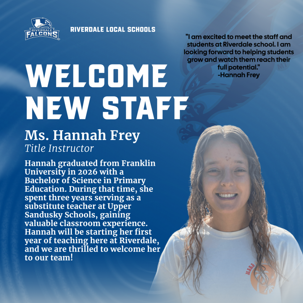 RIVERDALE FALCONS RIVERDALE LOCAL SCHOOLS WELCOME NEW STAFF Ms. Hannah Frey Title Instructor Hannah graduated from Franklin University in 2026 with a Bachelor of Science in Primary Education. During that time, she spent three years serving as a substitute teacher at Upper Sandusky Schools, gaining valuable classroom experience. Hannah will be starting her first year of teaching here at Riverdale, and we are thrilled to welcome her to our team! "I am excited to meet the staff and students at Riverdale school. I am looking forward to helping students grow and watch them reach their full potential." -Hannah Frey